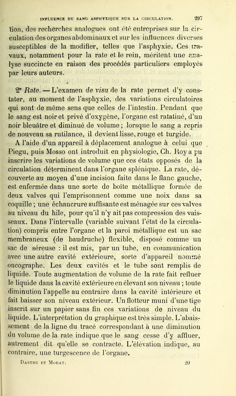 lion, des rechôrches analogues ont été entreprises sur la cir- culation des organes abdominaux et sur les influences diverses susceptibles de la modifier, telles que l'asphyxie. Ces tra- vaux, notamment pour la rate et le rein, méritent une ana- lyse succincte en raison des procédés particuliers employés par leurs auteurs. 2 Raie. — Vexamen de visu de la rate permet d'y cons- tater, au moment de l'asphyxie, des variations circulatoires qui sont de même sens que celles de l'intestin. Pendant que le sang est noir et privé d'oxygène, l'organe est ratatiné, d'un noir bleuâtre et diminué de volume ; lorsque le sang a repris de nouveau sa rutilance, il devient lisse, rouge et turgide. A l'aide d'un appareil à déplacement analogue à celui que Piegu, puis Mosso ont introduit en physiologie, Ch. Roy a pu inscrire les variations de volume que ces états opposés de la circulation déterminent dans l'organe splénique. La rate, dé- couverte au moyen d'une incision faite dans le flanc gauche, est enfermée dans une sorte de boîte métallique formée de deux valves qui l'emprisonnent comme une noix dans sa coquille ; une échancrure suffisante est ménagée sur ces valves au niveau du hile, pour qu'il n'y ait pas compression des vais- seaux. Dans l'intervalle (variable suivant l'état de la circula- tion) compris entre l'organe et la paroi métallique est un sac membraneux (de baudruche) flexible, disposé comme un sac de séreuse : il est mis, par un tube, en communication avec une autre cavité extérieure, sorte d'appareil nommé oncographe. Les deux cavités et le tube sont remplis de liquide. Toute augmentation de volume de la rate fait refluer le liquide dans la cavité extérieure en élevant son niveau ; toute diminution l'appelle au contraire dans la cavité intérieure et fait baisser son niveau extérieur. Un flotteur muni d'une tige inscrit sur un papier sans fm ces variations de niveau du liquide. L'interprétation du graphique est très simple. L'abais- sement de la ligne du tracé correspondant à une diminution du volume de la rate indique que le sang cesse d'y affluer, autrement dit qu'elle se contracte. L'élévation indique, au contraire^ une turgescence de l'organe. Dastrc et Morat. '20