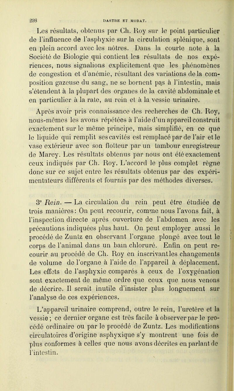 Les résultats, obtenus par Ch. Roy sur le point particulier de l'influence de l'asphyxie sur la circulation splénique, sont en plein accord avec les nôtres. Dans la courte note à la Société de Biologie qui contient les résultats de nos expé- riences, nous signalions explicitement que les phénomènes de congestion et d'anémie, résultant des variations delà com- position gazeuse du sang, ne se bornent pas à l'intestin, mais s'étendent à la plupart des organes de la cavité abdominale et en particulier à la rate, au rein et à la vessie urinaire. Après avoir pris connaissance des recherches de Ch. Roy, nous-mêmes les avons répétées à l'aide d'un appareil construit exactement sur le même principe, mais simplifié, en ce que le liquide qui remplit ses cavités est remplacé par de l'air et le vase extérieur avec son flotteur par un tambour enregistreur de Marey. Les résultats obtenus par nous ont été exactement ceux indiqués par Ch. Roy. L'accord le plus complet règne donc sur ce sujet entre les résultats obtenus par des expéri- mentateurs différents et fournis par des méthodes diverses. 3° Rein. — La circulation du rein peut être étudiée de trois manières : On peut recourir, comme nous l'avons fait, à l'inspection directe après ouverture de l'abdomen avec les précautions indiquées plus haut. On peut employer aussi le procédé de Zuntz en observant l'organe plongé avec tout le corps de l'animal dans un bam chloruré. Enfm on peut re- courir au procédé de Ch. Roy en inscrivant les changements de volume de l'organe à l'aide de l'appareil à déplacement. Les effets de l'asphyxie comparés à ceux de l'oxygénation sont exactement de même ordre que ceux que nous venons de décrire. Il serait inutile d'insister plus longuement sur l'analyse de ces expériences. L'appareil urinaire comprend, outre le rein, l'uretère et la vessie; ce dernier organe est très facile à observer par le pro- cédé ordinaire ou par le procédé de Zuntz. Les modifications circulatoires d'origine asphyxique s'y montrent une fois de plus conformes à celles que nous avons décrites en parlant de l'intestin.
