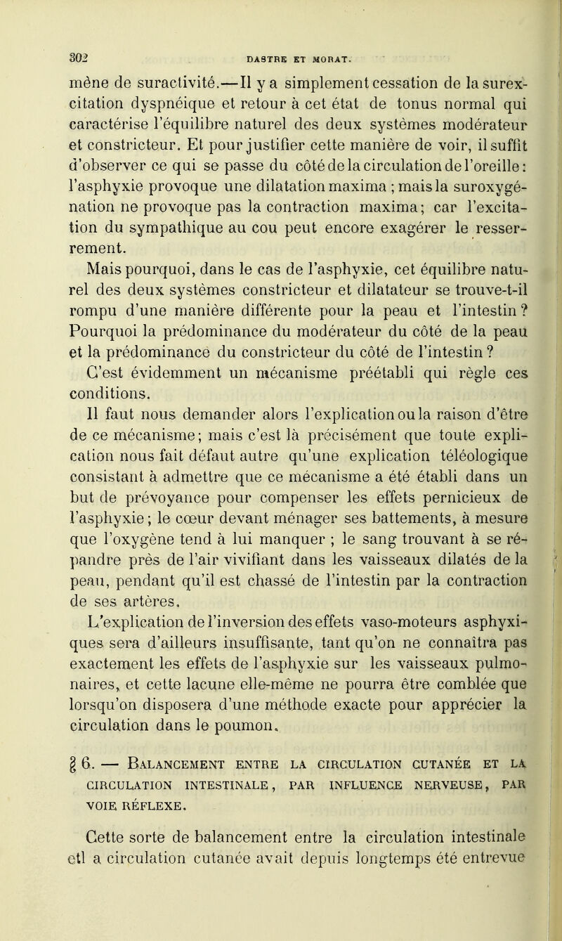 mène de suractivité.—Il y a simplement cessation de la surex- citation dyspnéique et retour à cet état de tonus normal qui caractérise l'équilibre naturel des deux systèmes modérateur et constricteur. Et pour justifier cette manière de voir, il suffit d'observer ce qui se passe du côté de la circulation de l'oreille: l'asphyxie provoque une dilatation maxima ; mais la suroxygé- nation ne provoque pas la contraction maxima ; car l'excita- tion du sympathique au cou peut encore exagérer le resser- rement. Mais pourquoi, dans le cas de l'asphyxie, cet équilibre natu- rel des deux systèmes constricteur et dilatateur se trouve-t-il rompu d'une manière différente pour la peau et l'intestin ? Pourquoi la prédominance du modérateur du côté de la peau et la prédominance du constricteur du côté de l'intestin ? C'est évidemment un mécanisme préétabli qui règle ces conditions. Il faut nous demander alors l'explication ou la raison d'être de ce mécanisme; mais c'est là précisément que toute expli- cation nous fait défaut autre qu'une explication téléologique consistant à admettre que ce mécanisme a été établi dans un but de prévoyance pour compenser les effets pernicieux de l'asphyxie ; le cœur devant ménager ses battements, à mesure que l'oxygène tend à lui manquer ; le sang trouvant à se ré- pandre près de l'air vivifiant dans les vaisseaux dilatés de la peau, pendant qu'il est chassé de l'intestin par la contraction de ses artères. L'explication de l'inversion des effets vaso-moteurs asphyxi- ques sera d'ailleurs insuffisante, tant qu'on ne connaîtra pas exactement les effets de l'asphyxie sur les vaisseaux pulmo- naires, et cette lacune elle-même ne pourra être comblée que lorsqu'on disposera d'une méthode exacte pour apprécier la circulation dans le poumon, g 6. — Balancement entre la circulation cutanée et lx CIRCULATION INTESTINALE, PAR INFLUENCE NERVEUSE, PAR VOIE RÉFLEXE. Cette sorte de balancement entre la circulation intestinale I etl a circulation cutanée avait depuis longtemps été entrevue