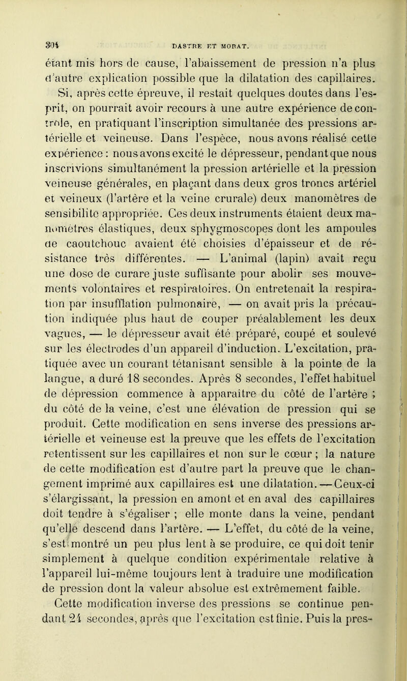 étant mis hors de cause, l'abaissement de pression n'a plus d'autre explication possible que la dilatation des capillaires. Si, après cette épreuve, il restait quelques doutes dans l'es- prit, on pourrait avoir recours à une autre expérience de con- trôle, en pratiquant Finscription simultanée des pressions ar- térielle et veineuse. Dans l'espèce, nous avons réalisé cette expérience : nous avons excité le dépresseur, pendant que nous inscrivions simultanément la pression artérielle et la pression veineuse générales, en plaçant dans deux gros troncs artériel ei veineux (l'artère et la veine crurale) deux manomètres de sensibilité appropriée. Ces deux instruments étaient deuxma- mimètres élastiques, deux sphygmoscopes dont les ampoules ae caoutchouc avaient été choisies d'épaisseur et de ré- sistance très différentes. — L'animal (lapin) avait reçu une dose de curare juste suffisante pour abolir ses mouve- ments volontaires et respiratoires. On entretenait la respira- tion par insufflation pulmonaire, — on avait pris la précau- tion indiquée plus haut de couper préalablement les deux vagues, — le dépresseur avait été préparé, coupé et soulevé sur les électrodes d'un appareil d'induction. L'excitation, pra- tiquée avec un courant tétanisant sensible à la pointe de la langue, a duré 18 secondes. Après 8 secondes, l'effet habituel de dépression commence à apparaître du côté de l'artère ; du côté de la veine, c'est une élévation de pression qui se produit. Cette modification en sens inverse des pressions ar- térielle et veineuse est la preuve que les effets de l'excitation retentissent sur les capillaires et non sur le cœur; la nature de cette modification est d'autre part la preuve que le chan- gement imprimé aux capillaires est une dilatation. — Ceux-ci s'élargissant, la pression en amont et en aval des capillaires doit tendre à s'égaliser ; elle monte dans la veine, pendant qu'elle descend dans l'artère. — L'effet, du côté de la veine, s'est montré un peu plus lent à se produire, ce qui doit tenir simplement à quelque condition expérimentale relative à Tappareil lui-même toujours lent à traduire une modification de pression dont la valeur absolue est extrêmement faible. Cette modification inverse des pressions se continue pen- dant 24 secondes, après que l'excitation est finie. Puis la près-