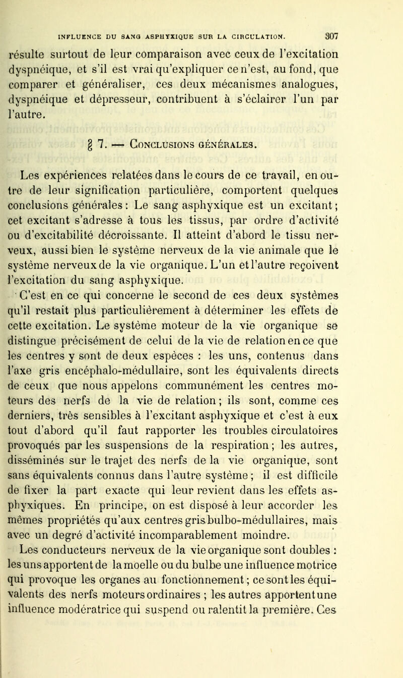 résulte surtout de leur comparaison avec ceux de l'excitation dyspnéique, et s'il est vrai qu'expliquer ce n'est, au fond, que comparer et généraliser, ces deux mécanismes analogues, dyspnéique et dépresseur, contribuent à s'éclairer l'un par l'autre. g 7. — Conclusions générales. Les expériences relatées dans le cours de ce travail, en ou- tre de leur signification particulière, comportent quelques conclusions générales : Le sang asphyxique est un excitant ; cet excitant s'adresse à tous les tissus, par ordre d'activité ou d'excitabilité décroissante. Il atteint d'abord le tissu ner- veux, aussi bien le système nerveux de la vie animale que le système nerveux de la vie organique. L'un et l'autre reçoivent l'excitation du sang asphyxique. C'est en ce qui concerne le second de ces deux systèmes qu'il restait plus particulièrement à déterminer les effets de cette excitation. Le système moteur de la vie organique se distingue précisément de celui de la vie de relation en ce que les centres y sont de deux espèces : les uns, contenus dans l'axe gris encéphale-médullaire, sont les équivalents directs de ceux que nous appelons communément les centres mo- teurs des nerfs de la vie de relation ; ils sont, comme ces derniers, très sensibles à l'excitant asphyxique et c'est à eux tout d'abord qu'il faut rapporter les troubles circulatoires provoqués par les suspensions de la respiration ; les autres, disséminés sur le trajet des nerfs de la vie organique, sont sans équivalents connus dans l'autre système ; il est difficile de fixer la part exacte qui leur revient dans les effets as- phyxiques. En principe, on est disposé à leur accorder les mêmes propriétés qu'aux centres gris bulbo-médullaires, mais avec un degré d'activité incomparablement moindre. Les conducteurs nerveux de la vie organique sont doubles : les uns apportent de la moelle ou du bulbe une influence motrice qui provoque les organes au fonctionnement; ce sont les équi- valents des nerfs moteurs ordinaires ; les autres apportent une influence modératrice qui suspend ou ralentit la première. Ces