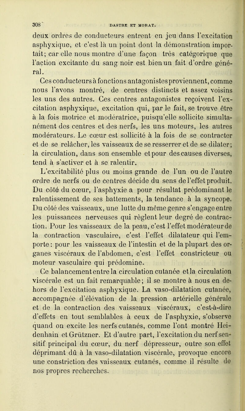 deux ordres de conducteurs entrent en jeu dans Texcitation asphyxique, et c'est là un point dont la démonstration impor- tait; car elle nous montre d'une façon très catégorique que l'action excitante du sang noir est bien un fait d'ordre géné- ral. Ces conducteurs à fonctions antagonistes proviennent, comme nous l'avons montré, de centres distincts et assez voisins les uns des autres. Ces centres antagonistes reçoivent l'ex- citation asphyxique, excitation qui, par le fait, se trouve être à la fois motrice et modératrice, puisqu'elle sollicite simulta- nément des centres et dos nerfs, les uns moteurs, les autres modérateurs. Le cœur est sollicité à la fois de se contracter et de se relâcher, les vaisseaux de se resserrer et de se dilater; la circulation, dans son ensemble et pour des causes diverses, tend à s'activer et à se ralentir. L'excitabilité plus ou moins grande de l'un ou de l'autre ordre de nerfs ou de centres décide du sens de l'effet produit. Du côté du cœur, l'asphyxie a pour résultat prédominant le ralentissement de ses battements, la tendance à la syncope. Du côté des vaisseaux, une lutte du même genre s'engage entre les puissances nerveuses qui règlent leur degré de contrac- tion. Pour les vaisseaux de la peau, c'est l'effet modérateur de la contraction vasculaire, c'est l'effet dilatateur qui l'em- porte : pour les vaisseaux de l'intestin et de la plupart des or- ganes viscéraux de l'abdomen, c'est l'effet constricteur ou moteur vasculaire qui prédomine. Ce balancement entre la circulation cutanée et la circulation viscérale est un fait remarquable ; il se montre à nous en de- hors de l'excitation asphyxique. La vaso-dilatation cutanée, accompagnée d'élévation de la pression artérielle générale et de la contraction des vaisseaux viscéraux, c'est-à-dire d'effets en tout semblables à ceux de l'asphyxie, s'observe quand on excite les nerfs cutanés, comme l'ont montré Hei- denhain etGrûtzner. Et d'autre part, l'excitation du nerfsen- sitif principal du cœur, du nerf dépresseur, outre son effet déprimant dû à la vaso-dilatation viscérale, provoque encore une constriction des vaisseaux cutanés, comme il résulte de nos propres recherches.