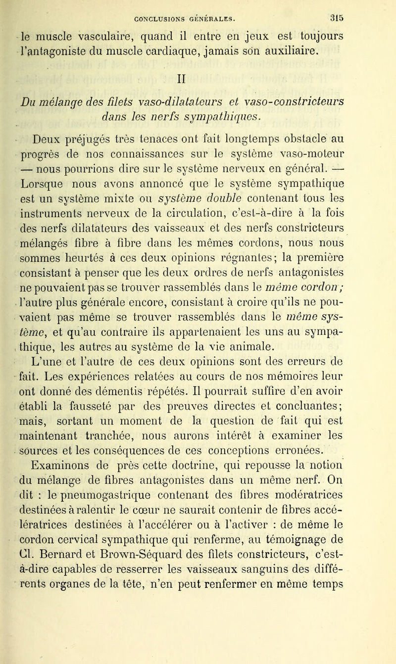 le muscle vasculaire, quand il entre en jeux est toujours l'antagoniste du muscle cardiaque, jamais son auxiliaire. II Du mélange des filets vaso-dilatateurs et vaso-constricteurs dans les nerfs sympathiques. Deux préjugés très tenaces ont fait longtemps obstacle au progrès de nos connaissances sur le système vaso-moteur — nous pourrions dire sur le système nerveux en général. — Lorsque nous avons annoncé que le système sympathique est un système mixte ou système double contenant tous les instruments nerveux de la circulation, c'esl-à-dire à la fois des nerfs dilatateurs des vaisseaux et des nerfs constricteurs mélangés fibre à fibre dans les mêmes cordons, nous nous sommes heurtés à ces deux opinions régnantes; la première consistant à penser que les deux ordres de nerfs antagonistes ne pouvaient pas se trouver rassemblés dans le même cordon; l'autre plus générale encore, consistant à croire qu'ils ne pou- • valent pas même se trouver rassemblés dans le même sys- tème, et qu'au contraire ils appartenaient les uns au sympa- > thique, les autres au système de la vie animale. L'une et l'autre de ces deux opinions sont des erreurs de fait. Les expériences relatées au cours de nos mémoires leur ont donné des démentis répétés. Il pourrait suffire d'en avoir établi la fausseté par des preuves directes et concluantes; mais, sortant un moment de la question de fait qui est maintenant tranchée, nous aurons intérêt à examiner les sources et les conséquences de ces conceptions erronées. Examinons de près cette doctrine, qui repousse la notion du mélange de fibres antagonistes dans un même nerf. On dit : le pneumogastrique contenant des fibres modératrices destinées à ralentir le cœur ne saurait contenir de fibres accé- lératrices destinées à l'accélérer ou à l'activer : de même le cordon cervical sympathique qui renferme, au témoignage de Cl. Bernard et Brown-Séquard des filets constricteurs, c'est- à-dire capables de resserrer les vaisseaux sanguins des diffé- rents organes de la tête, n'en peut renfermer en même temps