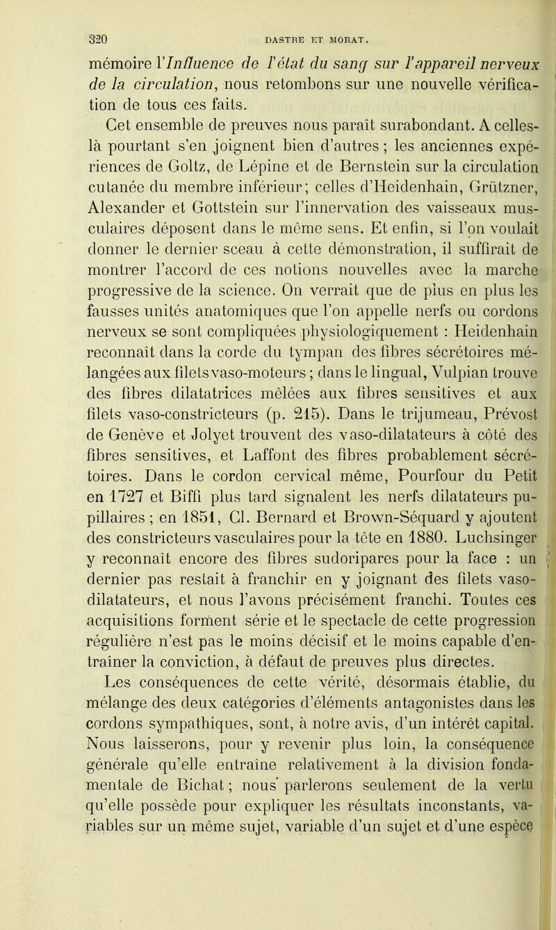 mémoire Vlnfluenco de F état du sang sur l'appareil nerveux de la circulation, nous retombons sur une nouvelle vérifica- tion de tous ces faits. Cet ensemble de preuves nous paraît surabondant. A celles- là pourtant s'en joignent bien d'autres ; les anciennes expé- riences de Goltz, de Lépine et de Bernstein sur la circulation cutanée du membre inférieur; celles d'Heidenhain, Grûtzner, Alexander et Gottstein sur l'innervation des vaisseaux mus- culaires déposent dans le même sens. Et enfm, si l'on voulait donner le dernier sceau à cette démonstration, il suffirait de montrer l'accord de ces notions nouvelles avec la marche progressive de la science. On verrait que de plus en plus les fausses unités anatomiques que l'on appelle nerfs ou cordons nerveux se sont compliquées pliysiologiquement : Heidenhain reconnaît dans la corde du tympan des fdDres sécrétoires mé- langées aux fdetsvaso-moteurs ; dans le lingual, Vulpian trouve des libres dilatatrices mêlées aux fibres sensitives et aux filets vaso-constricteurs (p. 215). Dans le trijumeau, Prévost de Genève et Jolyet trouvent des vaso-dilatateurs à côté des fibres sensitives, et Laffont des fibres probablement sécré- toires. Dans le cordon cervical même, Pourfour du Petit en 1727 et Biffi plus tard signalent les nerfs dilatateurs pu- pillaires ; en 1851, Cl. Bernard et Brown-Séquard y ajoutent des constricteurs vasculaires pour la tête en 1880. Luchsinger y reconnaît encore des fibres sudoripares pour la face : un dernier pas restait à franchir en y joignant des filets vaso- dilatateurs, et nous l'avons précisément franchi. Toutes ces acquisitions forriient série et le spectacle de cette progression régulière n'est pas le moins décisif et le moins capable d'en- traîner la conviction, à défaut de preuves plus directes. Les conséquences de cette vérité, désormais établie, du mélange des deux catégories d'éléments antagonistes dans les cordons sympathiques, sont, à notre avis, d'un intérêt capital. Nous laisserons, pour y revenir plus loin, la conséquence générale qu'elle entraîne relativement à la division fonda- mentale de Bichat ; nous' parlerons seulement de la vertu qu'elle possède pour expliquer les résultats inconstants, va- riables sur un même sujet, variable d'un sujet et d'une espèce