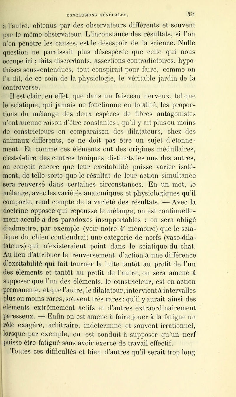 à l'autre, obtenus par des observateurs différents et souvent par le môme observateur. L'inconstance des résultats, si l'on n'en pénètre les causes, est le désespoir de la science. Nulle question ne paraissait plus désespérée que celle qui nous occupe ici ; faits discordants, assertions contradictoires, hypo- thèses sous-entendues, tout conspirait pour faire, comme on l'a dit, de ce coin de la physiologie, le véritable jardin de la controverse. Il est clair, en effet, que dans un faisceau nerveux, tel que le sciatique, qui jamais ne fonctionne en totalité, les propor- tions du mélange des deux espèces de fibres antagonistes n'ont aucune raison d'être constantes ; qu'il y ait plus ou moins de constricteurs en com.paraison des dilatateurs, chez des animaux différents, ce ne doit pas être un sujet d'étonne- ment. Et comme ces éléments ont des origines médullaires, c'est-à-dire des centres toniques distincts les uns des autres, on conçoit encore que leur excitabilité puisse varier isolé- ment, de telle sorte que le résultat de leur action simultanée sera renversé dans certaines circonstances. En un mot, ie mélange, avec les variétés anatomiques et physiologiques qu'il comporte, rend compte de la variété des résultats. — Avec la doctrine opposée qui repousse le mélange, on est continuelle- ment acculé à des paradoxes insupportables : on sera obligé d'admettre, par exemple (voir notre mémoire) que le scia- tique du chien contiendrait une catégorie de nerfs (vaso-dila- tateurs) qui n'existeraient point dans le sciatique du chat. Au lieu d'attribuer le renversement d'action à une différence d'excitabihté qui fait tourner la lutte tantôt au profit de l'un des éléments et tantôt au profit de l'autre, on sera amené à supposer que l'un des éléments, le constricteur, est en action permanente, et que l'autre, le dilatateur, intervient à intervalles plus ou moins rares, so*uvent très rares: qu'il y aurait ainsi des éléments extrêmement actifs et d'autres extraordinairement paresseux. — Enfin on est amené à faire jouer à la fatigue un I rôle exagéré, arbitraire, indéterminé et souvent irrationnel, lorsque par exemple, on est conduit à supposer qu'un nerf puisse être fatigué sans avoir exercé de travail effectif. Toutes ces difiicultés et bien d'autres qu'il serait trop long