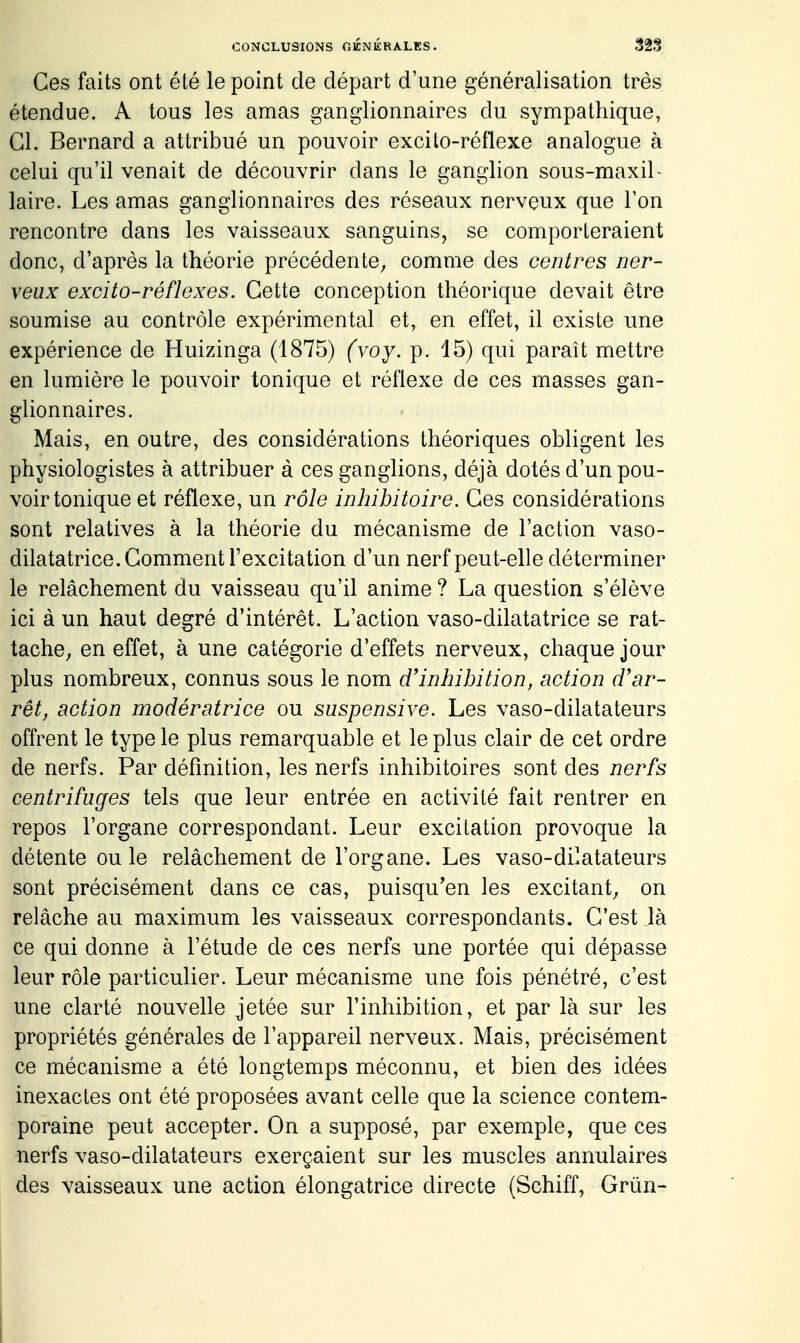 Ces faits ont été le point de départ d'une généralisation très étendue. A tous les amas ganglionnaires du sympathique, Cl. Bernard a attribué un pouvoir excito-réflexe analogue à celui qu'il venait de découvrir dans le ganglion sous-maxiL laire. Les amas ganglionnaires des réseaux nerveux que l'on rencontre dans les vaisseaux sanguins, se comporteraient donc, d'après la théorie précédente; comme des centres ner- veux excito-réflexes. Cette conception théorique devait être soumise au contrôle expérimental et, en effet, il existe une expérience de Huizinga (1875) (voy. p. 15) qui paraît mettre en lumière le pouvoir tonique et réflexe de ces masses gan- glionnaires. Mais, en outre, des considérations théoriques obligent les physiologistes à attribuer à ces ganglions, déjà dotés d'un pou- voir tonique et réflexe, un rôle inhibitoire. Ces considérations sont relatives à la théorie du mécanisme de l'action vaso- dilatatrice. Gomment l'excitation d'un nerf peut-elle déterminer le relâchement du vaisseau qu'il anime ? La question s'élève ici à un haut degré d'intérêt. L'action vaso-dilatatrice se rat- tache, en effet, à une catégorie d'effets nerveux, chaque jour plus nombreux, connus sous le nom d'inhibition, action d'ar- rêt, action modératrice ou suspensive. Les vaso-dilatateurs offrent le type le plus remarquable et le plus clair de cet ordre de nerfs. Par définition, les nerfs inhibitoires sont des nerfs centrifuges tels que leur entrée en activité fait rentrer en repos l'organe correspondant. Leur excitation provoque la détente ou le relâchement de l'organe. Les vaso-dilatateurs sont précisément dans ce cas, puisqu'on les excitant, on relâche au maximum les vaisseaux correspondants. C'est là ce qui donne à l'étude de ces nerfs une portée qui dépasse leur rôle particulier. Leur mécanisme une fois pénétré, c'est une clarté nouvelle jetée sur l'inhibition, et par là sur les propriétés générales de l'appareil nerveux. Mais, précisément ce mécanisme a été longtemps méconnu, et bien des idées inexactes ont été proposées avant celle que la science contem- poraine peut accepter. On a supposé, par exemple, que ces nerfs vaso-dilatateurs exerçaient sur les muscles annulaires des vaisseaux une action élongatrice directe (Schiff, Grùn-
