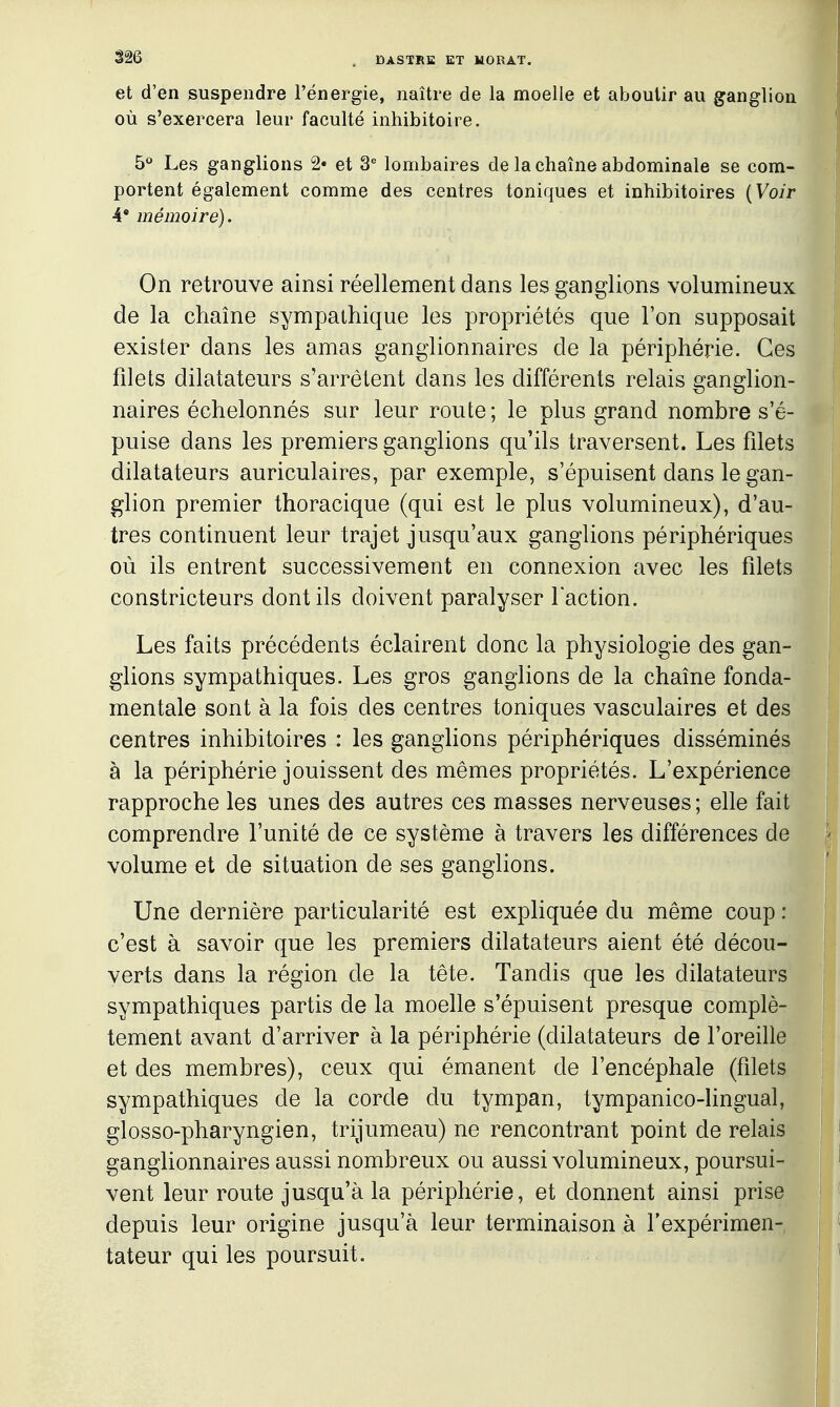 et d'en suspendre l'énergie, naître de la moelle et aboutir au ganglion où s'exercera leur faculté inhibitoire. 5*^ Les ganglions 2» et 3^ lombaires de la chaîne abdominale se com- portent également comme des centres toniques et inhibitoires {Voir A' mémoire). On retrouve ainsi réellement dans les ganglions volumineux de la chaîne sympathique les propriétés que l'on supposait exister dans les amas ganglionnaires de la périphérie. Ces filets dilatateurs s'arrêtent dans les différents relais ganglion- naires échelonnés sur leur route ; le plus grand nombre s'é- puise dans les premiers ganglions qu'ils traversent. Les filets dilatateurs auriculaires, par exemple, s'épuisent dans le gan- glion premier thoracique (qui est le plus volumineux), d'au- tres continuent leur trajet jusqu'aux ganglions périphériques où ils entrent successivement en connexion avec les filets constricteurs dont ils doivent paralyser faction. Les faits précédents éclairent donc la physiologie des gan- glions sympathiques. Les gros ganglions de la chaîne fonda- mentale sont à la fois des centres toniques vasculaires et des centres inhibitoires : les ganglions périphériques disséminés à la périphérie jouissent des mêmes propriétés. L'expérience rapproche les unes des autres ces masses nerveuses; elle fait comprendre l'unité de ce système à travers les différences de volume et de situation de ses ganglions. Une dernière particularité est expliquée du même coup : c'est à savoir que les premiers dilatateurs aient été décou- verts dans la région de la tête. Tandis que les dilatateurs sympathiques partis de la moelle s'épuisent presque complè- tement avant d'arriver à la périphérie (dilatateurs de l'oreille et des membres), ceux qui émanent de l'encéphale (filets sympathiques de la corde du tympan, tympanico-lingual, glosso-pharyngien, trijumeau) ne rencontrant point de relais ganglionnaires aussi nombreux ou aussi volumineux, poursui- vent leur route jusqu'à la périphérie, et donnent ainsi prise depuis leur origine jusqu'à leur terminaison à l'expérimen- tateur qui les poursuit.