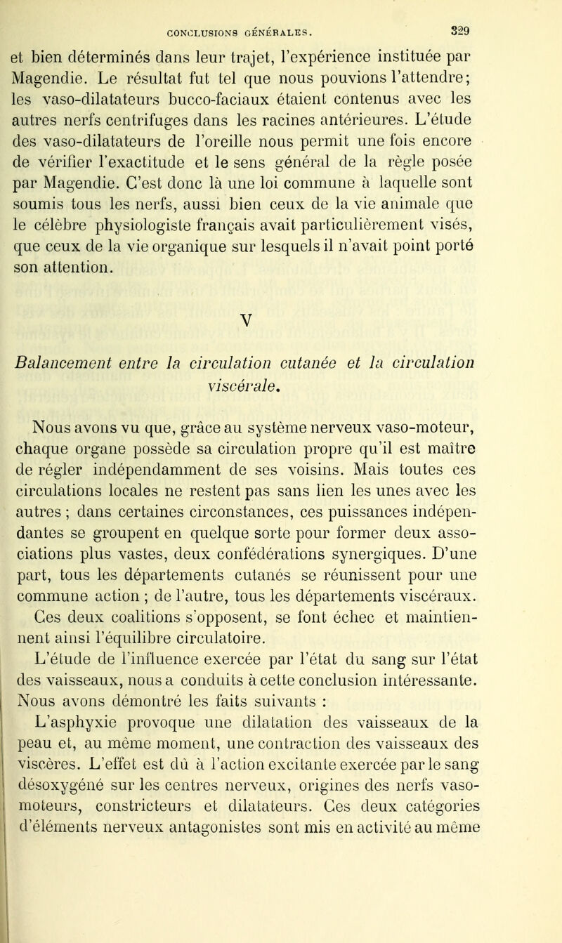 et bien déterminés dans leur trajet, l'expérience instituée par Magendie. Le résultat fut tel que nous pouvions l'attendre; les vaso-dilatateurs bucco-faciaux étaient contenus avec les autres nerfs centrifuges dans les racines antérieures. L'étude des vaso-dilatateurs de l'oreille nous permit une fois encore de vérifier l'exactitude et le sens général de la règle posée par Magendie. C'est donc là une loi commune à laquelle sont soumis tous les nerfs, aussi bien ceux de la vie animale que le célèbre physiologiste français avait particulièrement visés, que ceux de la vie organique sur lesquels il n'avait point porté son attention. V Balancement entre la circulation cutanée et la circulation viscérale. Nous avons vu que, grâce au système nerveux vaso-moteur, chaque organe possède sa circulation propre qu'il est maître de régler indépendamment de ses voisins. Mais toutes ces circulations locales ne restent pas sans lien les unes avec les autres ; dans certaines circonstances, ces puissances indépen- dantes se groupent en quelque sorte pour former deux asso- ciations plus vastes, deux confédérations synergiques. D'une part, tous les départements cutanés se réunissent pour une commune action ; de l'autre, tous les départements viscéraux. Ces deux coalitions s'opposent, se font échec et maintien- nent ainsi l'équilibre circulatoire. L'étude de l'influence exercée par l'état du sang sur l'état des vaisseaux, nous a conduits à cette conclusion intéressante. Nous avons démontré les faits suivants : L'asphyxie provoque une dilatation des vaisseaux de la peau et, au même moment, une contraction des vaisseaux des viscères. L'effet est dû à l'action excitante exercée parle sang désoxygéné sur les centres nerveux, origines des nerfs vaso- moteurs, constricteurs et dilatateurs. Ces deux catégories d'éléments nerveux antagonistes sont mis en activité au même