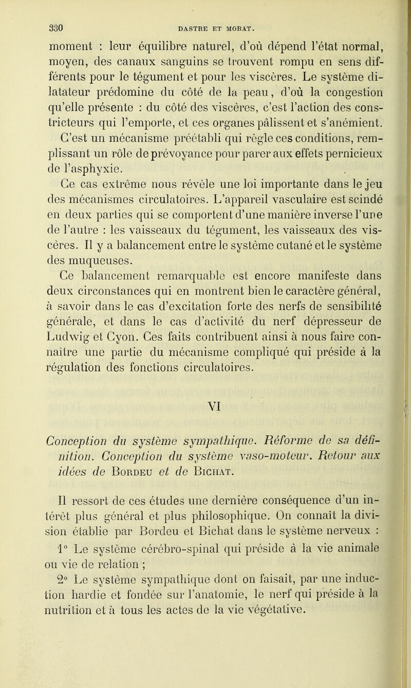 moment : leur équilibre naturel, d'où dépend l'état normal, moyen, des canaux sanguins se trouvent rompu en sens dif- férents pour le tégument et pour les viscères. Le système di- latateur prédomine du côté de la peau, d'où la congestion qu'elle présente : du côté des viscères, c'est l'action des cons- tricteurs qui l'emporte, et ces organes pâlissent et s'anémient. C'est un mécanisme préétabli qui règle ces conditions, rem- plissant un rôle de prévoyance pour parer aux effets pernicieux de l'asphyxie. Ce cas extrême nous révèle une loi importante dans le jeu des mécanismes circulatoires. L'appareil vasculaire est scindé en deux parties qui se comportent d'une manière inverse l'une de l'autre : les vaisseaux du tégument, les vaisseaux des vis- cères. Il y a balancement entre le système cutané et le système des muqueuses. Ce balancement remarquable est encore manifeste dans deux circonstances qui en montrent bien le caractère général, à savoir dans le cas d'excitation forte des nerfs de sensibilité générale, et dans le cas d'activité du nerf dépresseur de Ludwig et Gyon. Ces faits contribuent ainsi à nous faire con- naître une partie du mécanisme compliqué qui préside à la régulation des fonctions circulatoires. VI Conception du système sympathique. Réforme de sn défi- nition. Conception du système vaso-moteur. Retour aux idées de Bordeu et de Bichat. Il ressort de ces études une dernière conséquence d'un in- térêt plus général et plus philosophique. On connaît la divi- sion établie par Bordeu et Bichat dans le système nerveux : 1° Le système cérébro-spinal qui préside à la vie animale ou vie de relation ; 2° Le système sympathique dont on faisait, par une induc- tion hardie et fondée sur l'anatomie, le nerf qui préside à la nutrition et à tous les actes de la vie végétative.