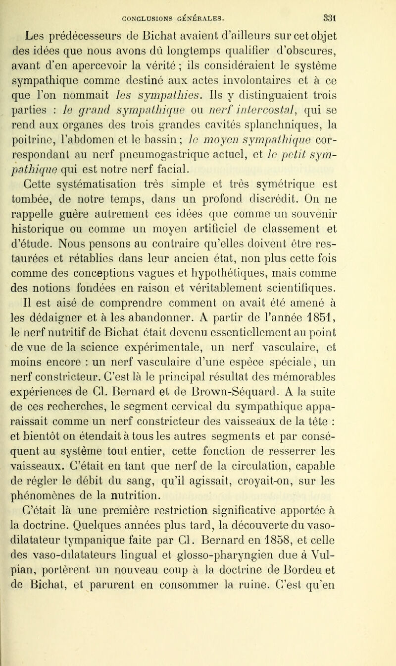 Les prédécesseurs de Bichat avaient d'ailleurs sur cet objet des idées que nous avons dû longtemps qualifier d'obscures, avant d'en apercevoir la vérité ; ils considéraient le système sympathique comme destiné aux actes involontaires et à ce que l'on nommait les sympathies. Ils y distinguaient trois parties : le grand sympathique ou nerf intercostal, qui se rend aux organes des trois grandes cavités splanchniques, la poitrine, l'abdomen et le bassin ; le moyen sympathique cor- respondant au nerf pneumogastrique actuel, et le petit sym- pathique qui est notre nerf facial. Cette systématisation très simple et très symétrique est tombée, de notre temps, dans un profond discrédit. On ne rappelle guère autrement ces idées que comme un souvenir historique ou comme un moyen artificiel de classement et d'étude. Nous pensons au contraire qu'elles doivent être res- taurées et rétablies dans leur ancien état, non plus cette fois comme des conceptions vagues et hypothétiques, mais comme des notions fondées en raison et véritablement scientifiques. Il est aisé de comprendre comment on avait été amené à les dédaigner et aies abandonner. A partir de l'année 1851, le nerf nutritif de Bichat était devenu essentiellement au point de vue de la science expérimentale, un nerf vasculaire, et moins encore : un nerf vasculaire d'une espèce spéciale, un nerf constricteur. C'est là le principal résultat des mémorables expériences de Cl. Bernard et de Brown-Séquard. A la suite de ces recherches, le segment cervical du sympathique appa- raissait comme un nerf constricteur des vaisseaux de la tète : et bientôt on étendait à tous les autres segments et par consé- quent au système tout entier, cette fonction de resserrer les vaisseaux. C'était en tant que nerf de la circulation, capable de régler le débit du sang, qu'il agissait, croyait-on, sur les phénomènes de la nutrition. C'était là une première restriction significative apportée à la doctrine. Quelques années plus tard, la découverte du vaso- dilatateur tympanique faite par Cl. Bernard en 1858, et celle des vaso-dilatateurs lingual et glosso-pharyngien due à Vul- pian, portèrent un nouveau coup à la doctrine de Bordeu et de Bichat, et parurent en consommer la ruine. C'est qu'en