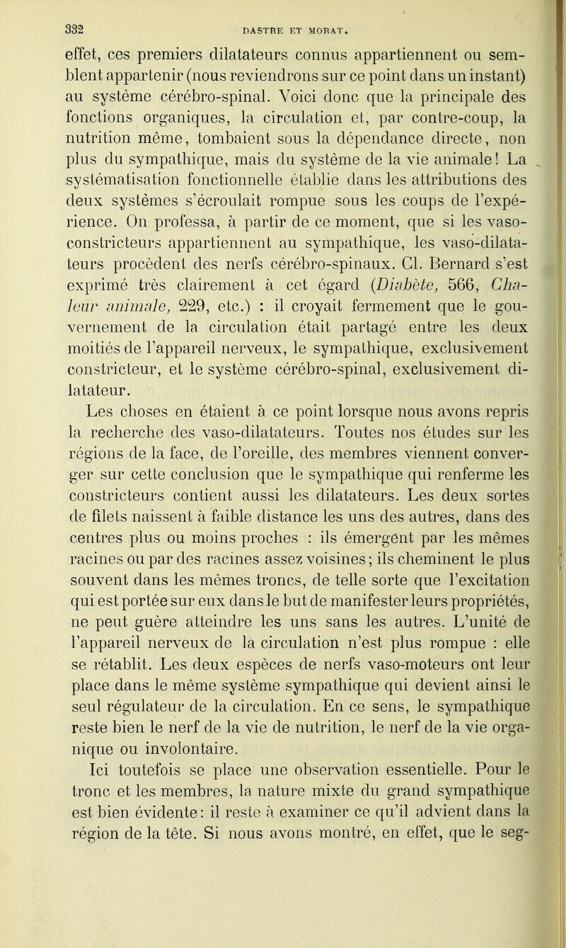 effet, ces premiers dilatateurs connus appartiennent ou sem- blent appartenir (nous reviendrons sur ce point dans un instant) au système cérébro-spinal. Voici donc que la principale des fonctions organiques, la circulation et, par contre-coup, la nutrition même, tombaient sous la dépendance directe, non plus du sympathique, mais du système de la vie animale! La systématisation fonctionnelle établie dans les attributions des deux systèmes s'écroulait rompue sous les coups de l'expé- rience. On professa, à partir de ce moment, que si les vaso- constricteurs appartiennent au sympathique, les vaso-dilata- teurs procèdent des nerfs cérébro-spinaux. Cl. Bernard s'est exprimé très clairement à cet égard (Diabète, 566, ChR- leiir animale, 229, etc.) : il croyait fermement que le gou- vernement de la circulation était partagé entre les deux moitiés de l'appareil nerveux, le sympathique, exclusivement constricteur, et le système cérébro-spinal, exclusivement di- latateur. Les choses en étaient à ce point lorsque nous avons repris la recherche des vaso-dilatateurs. Toutes nos études sur les régions de la face, de l'oreille, des membres viennent conver- ger sur cette conclusion que le sympathique qui renferme les constricteurs contient aussi les dilatateurs. Les deux sortes de filets naissent à faible distance les uns des autres, dans des centres plus ou moins proches : ils émergent par les mêmes racines ou par des racines assez voisines ; ils cheminent le plus souvent dans les mêmes troncs, de telle sorte que l'excitation qui est portée sur eux dans le but de manifester leurs propriétés, ne peut guère atteindre les uns sans les autres. L'unité de l'appareil nerveux de la circulation n'est plus rompue : elle se rétablit. Les deux espèces de nerfs vaso-moteurs ont leur place dans le même système sympathique qui devient ainsi le seul régulateur de la circulation. En ce sens, le sympathique reste bien le nerf de la vie de nutrition, le nerf de la vie orga- nique ou involontaire. Ici toutefois se place une observation essentielle. Pour le tronc et les membres, la nature mixte du grand sympathique est bien évidente : il reste à examiner ce qu'il advient dans la région de la tète. Si nous avons montré, en effet, que le seg-