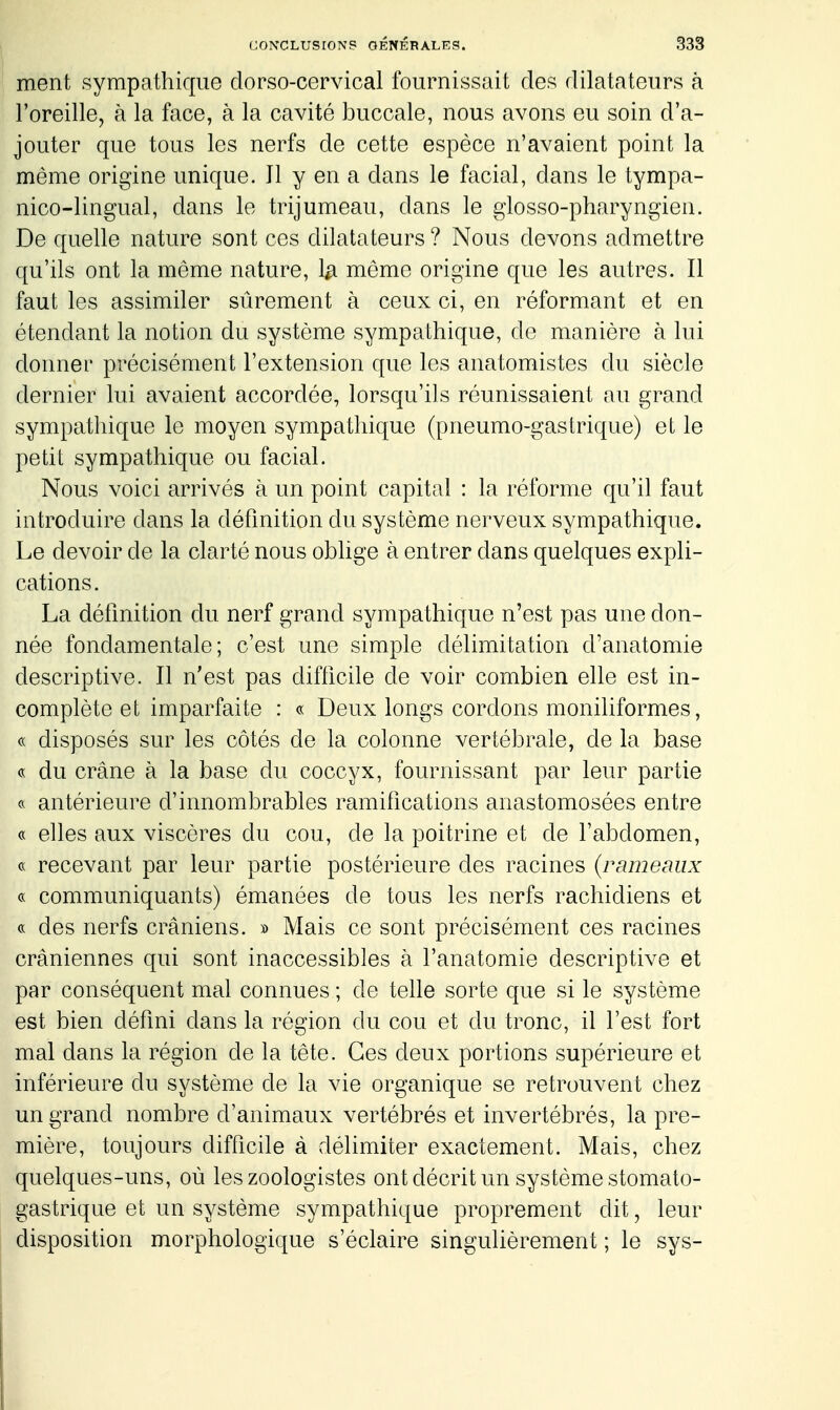 ment sympathique dorso-cervical fournissait des dilatateurs à l'oreille, à la face, à la cavité buccale, nous avons eu soin d'a- jouter que tous les nerfs de cette espèce n'avaient point la même origine unique. Il y en a dans le facial, dans le tympa- nico-lingual, dans le trijumeau, dans le glosso-pharyngien. De quelle nature sont ces dilatateurs ? Nous devons admettre qu'ils ont la même nature, la même origine que les autres. Il faut les assimiler sûrement à ceux ci, en réformant et en étendant la notion du système sympathique, de manière à lui donner précisément l'extension que les anatomistes du siècle dernier lui avaient accordée, lorsqu'ils réunissaient au grand sympathique le moyen sympathique (pneumo-gastrique) et le petit sympathique ou facial. Nous voici arrivés à un point capital : la réforme qu'il faut introduire dans la défmition du système nerveux sympathique. Le devoir de la clarté nous oblige à entrer dans quelques expli- cations. La définition du nerf grand sympathique n'est pas une don- née fondamentale; c'est une simple délimitation d'anatomie descriptive. Il n'est pas difficile de voir combien elle est in- complète et imparfaite : « Deux longs cordons moniliformes, « disposés sur les côtés de la colonne vertébrale, de la base « du crâne à la base du coccyx, fournissant par leur partie antérieure d'innombrables ramifications anastomosées entre « elles aux viscères du cou, de la poitrine et de l'abdomen, c< recevant par leur partie postérieure des racines (rameaux « communiquants) émanées de tous les nerfs rachidiens et « des nerfs crâniens. » Mais ce sont précisément ces racines crâniennes qui sont inaccessibles à l'anatomie descriptive et par conséquent mal connues ; de telle sorte que si le système est bien défini dans la région du cou et du tronc, il l'est fort mal dans la région de la tête. Ces deux portions supérieure et inférieure du système de la vie organique se retrouvent chez un grand nombre d'animaux vertébrés et invertébrés, la pre- mière, toujours difficile à délimiter exactement. Mais, chez quelques-uns, où les zoologistes ont décrit un système stomato- gastrique et un système sympathique proprement dit, leur disposition morphologique s'éclaire singulièrement ; le sys-