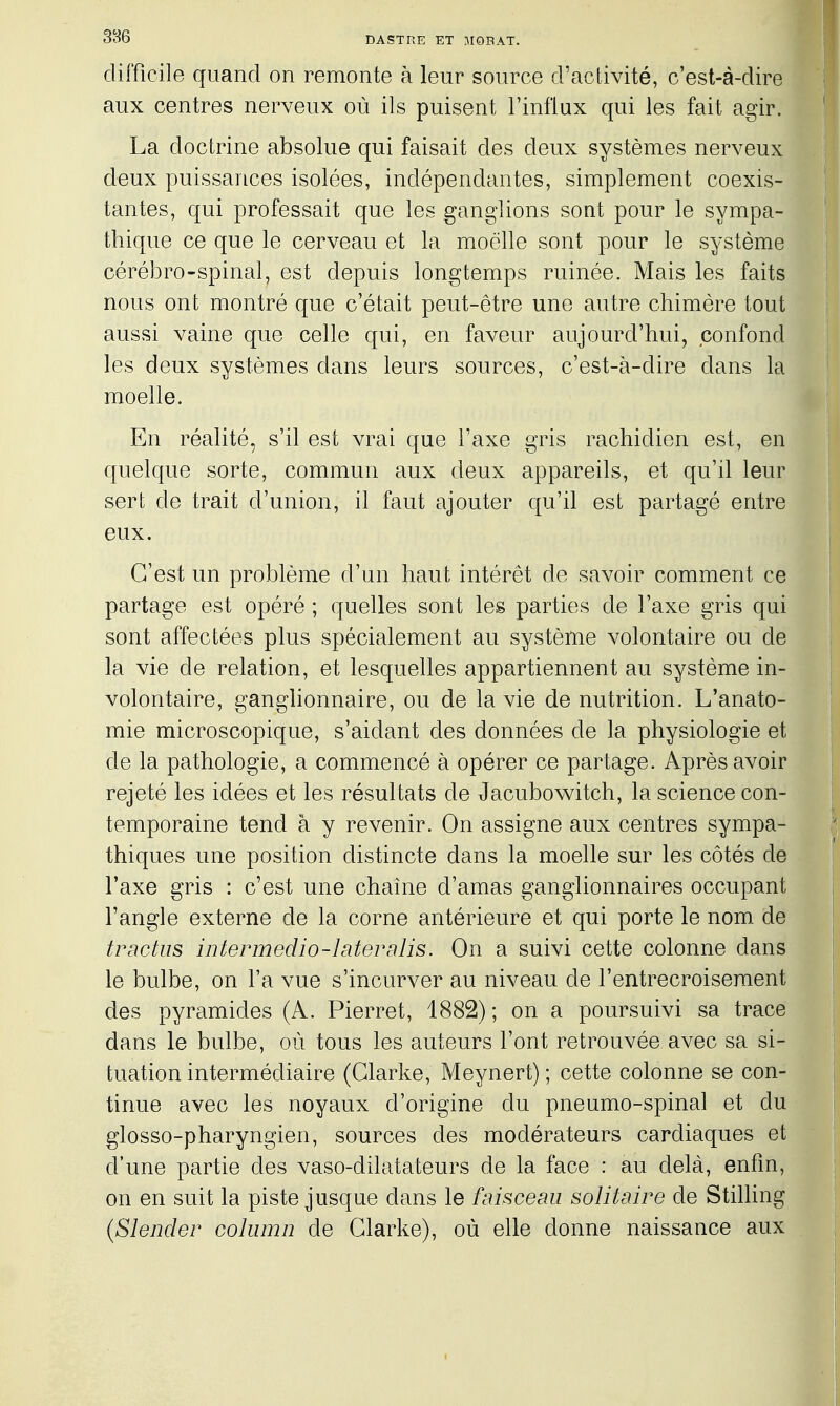 difficile quand on remonte à leur source d'activité, c'est-à-dire aux centres nerveux où ils puisent l'influx qui les fait agir. La doctrine absolue qui faisait des deux systèmes nerveux deux puissances isolées, indépendantes, simplement coexis- tantes, qui professait que les ganglions sont pour le sympa- thique ce que le cerveau et la moelle sont pour le système cérébro-spinal, est depuis longtemps ruinée. Mais les faits nous ont montré que c'était peut-être une autre chimère tout aussi vaine que celle qui, en faveur aujourd'hui, confond les deux systèmes dans leurs sources, c'est-à-dire dans la moelle. En réalité, s'il est vrai que l'axe gris rachidien est, en quelque sorte, commun aux deux appareils, et qu'il leur sert de trait d'union, il faut ajouter qu'il est partagé entre eux. C'est un problème d'un haut intérêt de savoir comment ce partage est opéré ; quelles sont les parties de l'axe gris qui sont affectées plus spécialement au système volontaire ou de la vie de relation, et lesquelles appartiennent au système in- volontaire, ganglionnaire, ou de la vie de nutrition. L'anato- mie microscopique, s'aidant des données de la physiologie et de la pathologie, a commencé à opérer ce partage. Après avoir rejeté les idées et les résultats de Jacubowitch, la science con- temporaine tend à y revenir. On assigne aux centres sympa- thiques une position distincte dans la moelle sur les côtés de l'axe gris : c'est une chaîne d'amas ganglionnaires occupant l'angle externe de la corne antérieure et qui porte le nom de trnctus interrnedio-laterslis. On a suivi cette colonne dans le bulbe, on l'a vue s'incurver au niveau de l'entrecroisement des pyramides (A. Pierrot, 1882); on a poursuivi sa trace dans le bulbe, où tous les auteurs l'ont retrouvée avec sa si- tuation intermédiaire (Glarke, Meynert) ; cette colonne se con- tinue avec les noyaux d'origine du pneumo-spinal et du glosso-pharyngien, sources des modérateurs cardiaques et d'une partie des vaso-dilatateurs de la face : au delà, enfin, on en suit la piste jusque dans le faisceau solitaire de Stilling (Slender coliimn de Glarke), où elle donne naissance aux