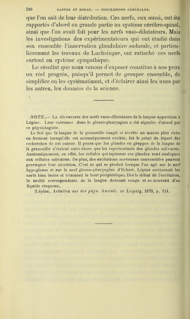 que l'on sait de leur distribution. Ces nerfs, eux aussi, ont été rapportés d'abord en grande partie au système cérébro-spinal, ainsi que l'on avait fait pour les nerfs vaso-dilatateurs. Mais les investigations des expérimentateurs qui ont étudié dans son ensemble l'innervation glandulaire sudorale, et particu- lièrement les travaux de Luchsinger, ont rattaché ces nerfs surtout au système sympathique. Le résultat que nous venons d'exposer constitue à nos yeux un réel progrès, puisqu'il permet de grouper ensemble, de simplifier en les systématisant, et d'éclairer ainsi les unes par les autres, les données de la science. NOTE,— La découverte des nerfs vaso-dilatateurs de la langue appartient à Lépine. Leur existence dans le glosso-pharyngien a été signalée d'abord par ce physiologiste. Le fait que la langue de la grenouille rougit et sécrète un mucus plus riche en ferment lorsqu'elle est mécaniquement excitée, fut le point de départ des recherches de cet auteur. Il pensa que les glandes en grappes de la langue de la grenouille n'étaient autre chose que les représentants des glandes salivaires. Anatomiquement, en effet, les cellules qui tapissent ces glandes sont analogues aux cellules salivaires. De plus, des excitations nerveuses convenables peuvent provoquer leur sécrétion. C'est ce qui se produit lorsque l'on agit sur le nerf hypoglosse et sur le nerf glosso-pharyngien d'Eckert. Lépine sectionnait les nerfs bien isolés et tétanisait le bout périphérique. Dès le début de l'excitation, la moitié correspondante de la langue devenait rouge et se couvrait d'un liquide visqueux. (Lépine, Arheiten aus der phys. Anstalt. zii Leipzig, 1870, p. Wi.