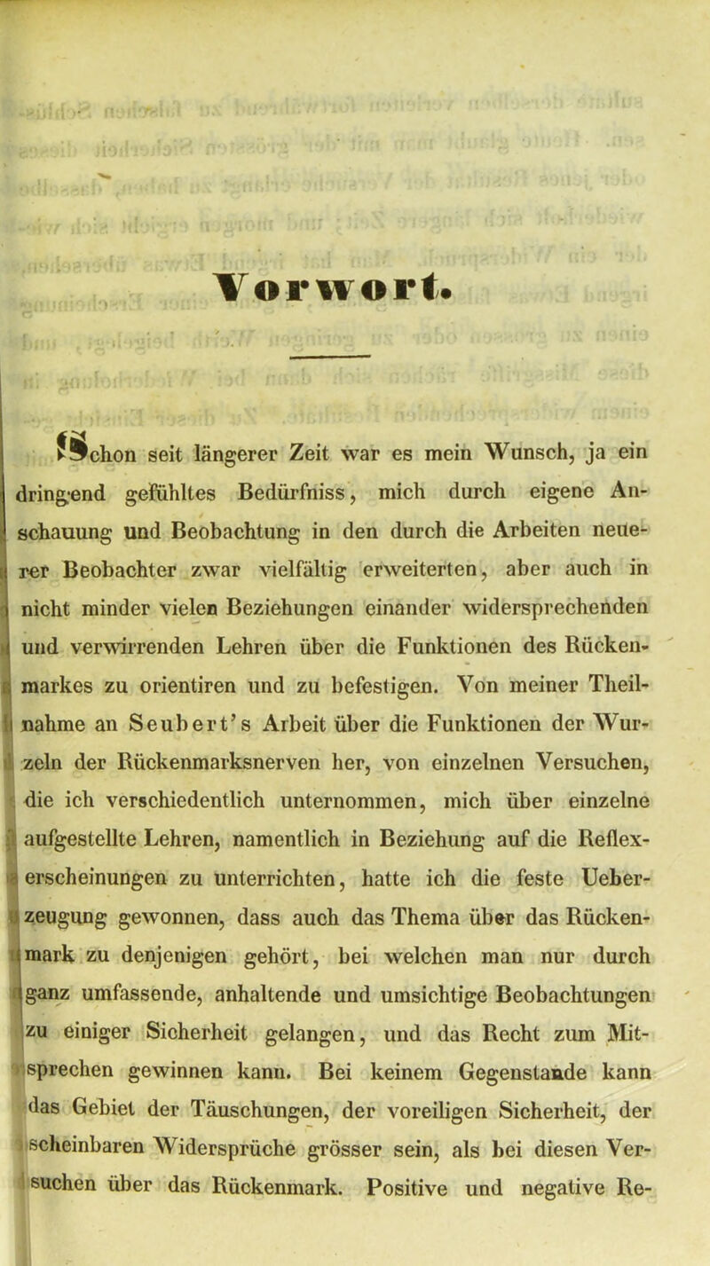 Vorwort-. II . joufoih1 fochon seit längerer Zeit war es mein Wunsch, ja ein dring-end gefühltes Bedürfniss, mich durch eigene An- / schauung und Beobachtung in den durch die Arbeiten neue- rer Beobachter zwar vielfältig erweiterten, aber auch in nicht minder vielen Beziehungen einander widersprechenden und verwirrenden Lehren über die Funktionen des Rücken- markes zu orientiren und zu befestigen. Von meiner Theil- i nähme an Seubert’s Arbeit über die Funktionen der Wur- ; zeln der Rückenmarksnerven her, von einzelnen Versuchen, die ich verschiedentlich unternommen, mich über einzelne 1 aufgestellte Lehren, namentlich in Beziehung auf die Reflex- <| erscheinungen zu unterrichten, hatte ich die feste Ueber- zeugung gewonnen, dass auch das Thema über das Rücken- imark zu denjenigen gehört, bei welchen man nur durch (ganz umfassende, anhaltende und umsichtige Beobachtungen zu einiger Sicherheit gelangen, und das Recht zum Mit- sprechen gewinnen kann. Bei keinem Gegenstaude kann das Gebiet der Täuschungen, der voreiligen Sicherheit, der ) scheinbaren Widersprüche grösser sein, als bei diesen Ver-