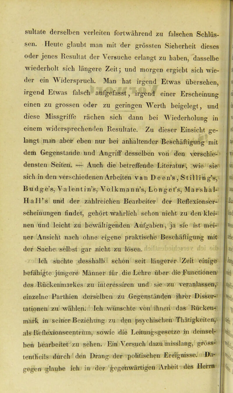 sultate derselben verleiten fortwährend zu feilschen Schlüs- sen. Heute glaubt man mit der grössten Sicherheit dieses oder jenes Resultat der Versuche erlangt zu haben, dasselbe wiederholt sich längere Zeit ^ und morgen ergiebt sich wie- der ein Widerspruch. Man hat irgend Etwas übersehen, irgend Etwas falsch aufgefasst, irgend einer Erscheinung einen zu grossen oder zu geringen Werth beigelegt, und diese Missgriffe rächen sich dann bei Wiederholung in einem widersprechenden Resultate. Zu dieser Einsicht ge- langt man aber eben nur bei anhaltender Reschäftigung mit dem Gegenstände und Angriff desselben von den verschie- densten Seiten. — Auch die betreffende Literatur, wie sie sich in den verschiedenen Arbeiten van Deen’s,Stillin g’s, B u d g e’s, V a 1 e n t i n’s, V o 1 k m a n n’s, Longe t’s, Marshai- Hall’s und der zahlreichen Bearbeiter der Reflexionser- scheinungen findet, gehört wahrlich schon nicht zu den klei- nen und leicht zu bewältigenden Aufgaben, ja sie ist mei- ner Ansicht nach ohne eigene praktische Beschäftigung mit der Sache selbst gar nicht zu lösen. Ich suchte desshalb schon seit längerer Zeit einige befähigte jüngere Männer für die Lehre über die Functionen des Rückenmarkes zu interessiren und sie zu veranlassen, einzelne Parthien derselben zu Gegenständen ihrer Disser- tationen zu wählen. Ich wünschte von ihnen das Rücken- mark in seiner Beziehung zu den psychischen Thätigkeiten, als Reflexionscentrum, sowie die Leitungsgesetze in demsel- ben bearbeitet zu sehen. Ein Versuch dazu misslang, gröss- tcntheils durch den Drang der politischen Ereignisse. Da- gegen glaube ich in der gegenwärtigen Arbeit des Herrn