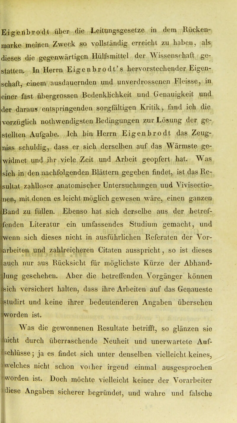 njarke meinen Zweck so vollständig erreicht zu haben, als dieses die gegenwärtigen Ilülfsmiltel der NV issenschaft ge- statten. In Herrn Eigenbrodt’s hervorstechender Eigen- schaft, einem ausdauernden und unverdrossenen Fleisse, in einer fast übergrossen Bedenklichkeit und Genauigkeit und der daraus entspringenden sorgfältigen Kritik, fand ich die vorzüglich nothwendigsten Bedingungen zur Lösung der ge- stellten Aufgabe. Ich bin Herrn Eigenbrodt das Zeug- niss schuldig, dass er sich derselben auf das Wärmste ge- widmet und ihr viele Zeit und Arbeit geopfert hat. Was sich in den nachfolgenden Blättern gegeben findet, ist das Re- sultat zahlloser anatomischer Untersuchungen uud Yivisectio- nen, mit denen es leicht möglich gewesen wäre, einen ganzen Band zu füllen. Ebenso hat sich derselbe aus der betref- fenden Literatur ein umfassendes Studium gemacht, und wenn sich dieses nicht in ausführlichen Referaten der Vor- arbeiten und zahlreicheren Citaten ausspricht, so ist dieses iauch nur aus Rücksicht für möglichste Kürze der Abhand- lung geschehen. Aber die betreffenden Yorgänger können dsich versichert halten, dass ihre Arbeiten auf das Genaueste . • | sludirt und keine ihrer bedeutenderen Angaben übersehen i worden ist. Was die gewonnenen Resultate betrifft, so glänzen sie (nicht durch überraschende Neuheit und unerwartete Auf- schlüsse; ja es findet sich unter denselben vielleicht keines, »Kvelches nicht schon voiher irgend einmal ausgesprochen worden ist. Doch möchte vielleicht keiner der Vorarbeiter > diese Angaben sicherer begründet, und wahre und falsche