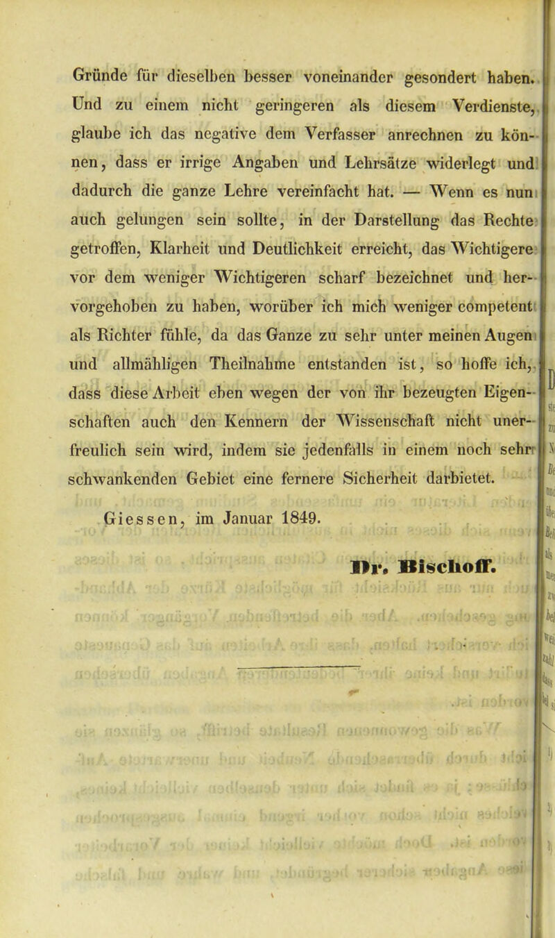 Gründe für dieselben besser voneinander gesondert haben. Und zu einem nicht geringeren als diesem Verdienste, glaube ich das negative dem Verfasser anrechnen zu kön- nen, dass er irrige Angaben und Lehrsätze widerlegt und dadurch die ganze Lehre vereinfacht hat. — Wenn es nun auch gelungen sein sollte, in der Darstellung das Rechte getroffen, Klarheit und Deutlichkeit erreicht, das Wichtigere vor dem weniger Wichtigeren scharf bezeichnet und her- vorgehoben zu haben, worüber ich mich weniger competent als Richter fühle, da das Ganze zu sehr unter meinen Augen und allmähligen Theilnahme entstanden ist, so hoffe ich, dass diese Arbeit eben wegen der von ihr bezeugten Eigen- schaften auch den Kennern der Wissenschaft nicht uner- freulich sein wird, indem sie jedenfalls in einem noch sehr schwankenden Gebiet eine fernere Sicherheit darbietet. Giessen, im Januar 1849. Di1. ISiscliofF.