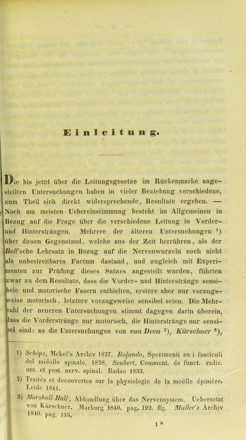 Einleitung. l^ie bis jetet über die Leitungsgesetze im Rückenmarke ange- stellten Untersuchungen haben in vieler Beziehung verschiedene, zum Tlieil sich direkt widersprechende, Resultate ergeben. — Noch am meisten Uebereinstimmung besteht im Allgemeinen in Bezug auf die Frage über die verschiedene Leitung in Vorder- und Hintersträngen. Mehrere der älteren Untersuchungen *) über diesen Gegenstand, welche aus der Zeit herrühren, als der Bell’sehe Lehrsatz in Bezug auf die Nervenwurzeln noch nicht als unbestreitbares Factum dastand, und zugleich mit Experi- menten zur Prüfung dieses Satzes angestellt wurden, führten zwar zu dem Resultate, dass die Vorder- und Hinterstränge sensi- bele und motorische Fasern enthielten, erstere aber nur vorzugs- weise motorisch, letztere vorzugsweise sensibel seien. Die Mehr- zahl der neueren Untersuchungen stimmt dagegen darin überein, lass die Vorderstränge nur motorisch, die Hinterstränge nur sensi- bel sind: so die Untersuchungen von vanDeen 1 2 3); Kürschner ,v); 1) Schöps, Mekel's Archiv 1827. llolando, Sperimenti su i fascicoli del midollo spinale. 1828, Scubert, Comment. de fuuet. radic. ant. et post. nerv, spinal. Badae 1833. 2) Trabes et decouvertes sur la physiologic de la moellc öpiniöre. Leide 1841. 3) Marshall-Hall, Abhandlung über das Nervensystem. Ucbersctzt von Kürschner. Marburg 1840. pag. 192. ffg, Müller’s Archiv 1840. pag. Hä. ' 1 *