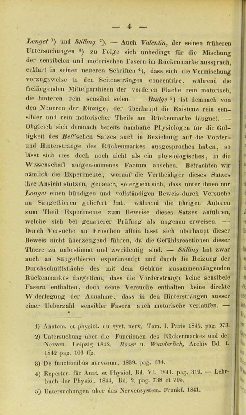 Longel J) und Stilling 1 2). — Auch Valentin, der seinen früheren Untersuchungen 3) zu Folge sich unbedingt für die Mischung der sensibelen und motorischen Fasern im Rückenmarke aussprach, erklärt in seinen neueren Schriften 4), dass sich die Vermischung vorzugsweise in den Seitensträngen concentrire, während die freiliegenden Mittelparthieen der vorderen Fläche rein motorisch, die hinteren rein sensibel seien. — Budge 5) ist demnach von den Neueren der Einzige, der überhaupt die Existenz rein sen- sibler und rein motorischer Theile am Rückenmarke läugnet. — Obgleich sich demnach bereits namhafte Physiologen für die Gül- tigkeit des ße//’schen Satzes auch in Beziehung auf die Vorder- und Hinterstränge des Rückenmarkes ausgesprochen haben, so lässt sich dies doch noch nicht als ein physiologisches, in die Wissenschaft aufgenommenes Factum ansehen. Betrachten wir nämlich die Experimente, worauf die Vertheidiger dieses Satzes ihre Ansicht stützen, genauer, so ergiebt sich, dass unter ihnen nur Longel einen bündigen und vollständigen Beweis durch Versuche an Säugethieren geliefert hat, während die übrigen Autoren zum Theil Experimente zam Beweise dieses Satzes anführen, welche sich bei genauerer Prüfung als ungenau erweisen. — Durch Versuche an Fröschen allein lässt sich überhaupt dieser Bew'eis nicht überzeugend führen, da die Gefühlsreactionen dieser Thiere zu unbestimmt und zweideutig siud. — Stilling hat zwar auch an Säugethieren experimentirt und durch die Reizung der Durchschnittsfläche des mit dem Gehirne zusammenhängenden Rückenmarkes dargethan, dass die Vordersträng'e keine sensibele Fasern enthalten, doch seine Versuche enthalten keine direkte Widerlegung der Annahme, dass in den Hintersträngen ausser einer Ueberzahl sensibler Fasern auch motorische verlaufen. — 1) Anatom, et physiol. du syst. nerv. Tom. I. Paris 1842. pag. 273. 2) Untersuchung über die Functionen des Rückenmarkes und der Nerven. Leipzig 1842. Roser u. Wunderlich, Archiv Bd. 1. 1842 pag. 103 ffg. 3) De functionibus nervorum. 1839. pag. 134. 4) Repcrtor. für Anat. et Physiol. Bd. VI. 1841. pag. 319. — Lehr- buch der Physiol. 1844, Bd. 2. pag. 738 et 795. 5) Untersuchungen über das Nervensystem. Frankf. 1841,