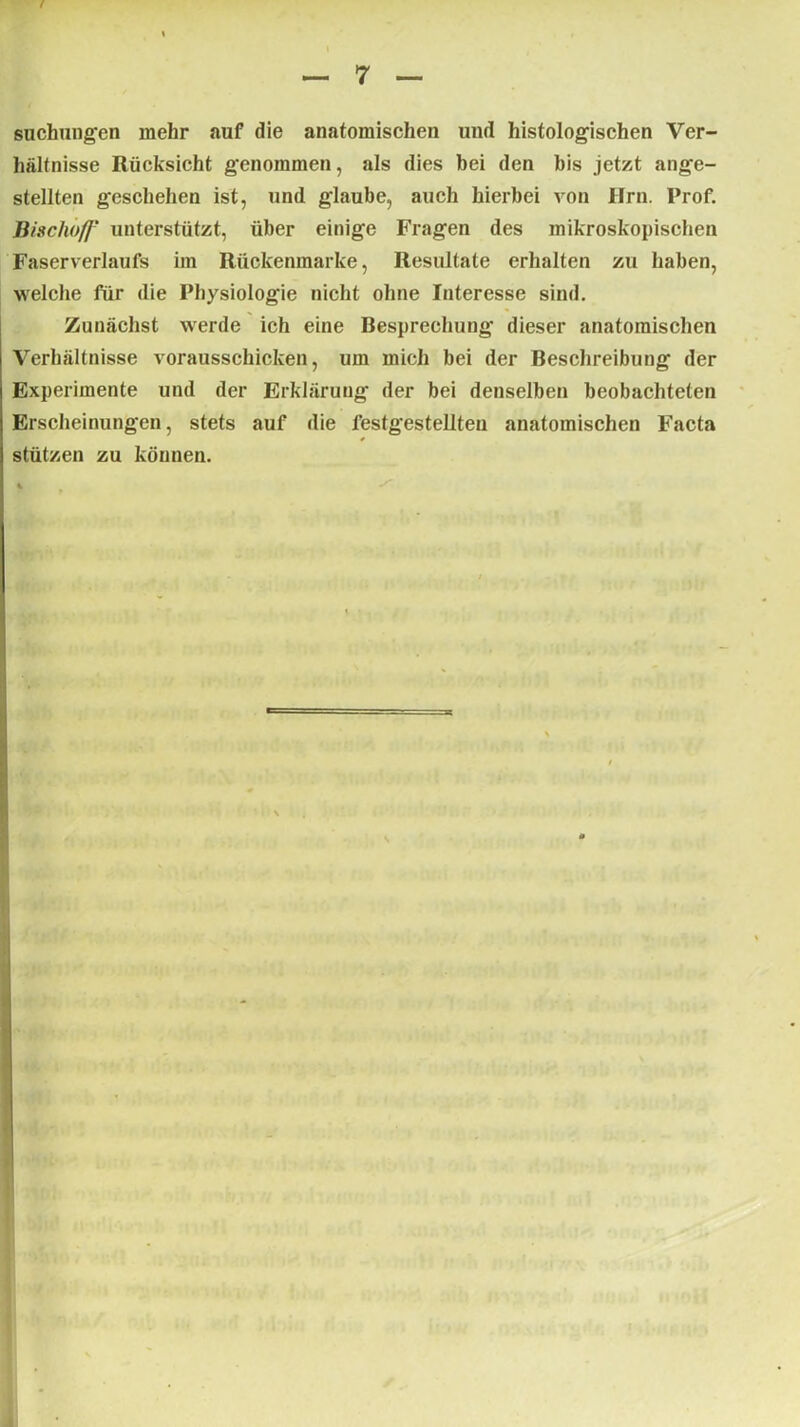 Buchungen mehr auf die anatomischen und histologischen Ver- hältnisse Rücksicht genommen, als dies bei den bis jetzt ange- stellten geschehen ist, und glaube, auch hierbei von Hrn. Prof. Bischofj’ unterstützt, über einige Fragen des mikroskopischen Faserverlaufs im Rückenmarke, Resultate erhalten zu haben, welche für die Physiologie nicht ohne Interesse sind. Zunächst werde ich eine Besprechung dieser anatomischen Verhältnisse vorausschicken, um mich bei der Beschreibung der Experimente und der Erklärung der bei denselben beobachteten Erscheinungen, stets auf die festgestellten anatomischen Facta * stützen zu können.