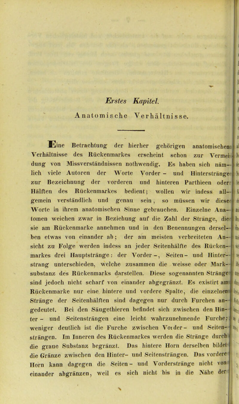r Erstes Kapitel. Anatomische Verhältnisse. Eine Betrachtung- der hierher gehörigen anatomischen Verhältnisse des Rückenmarkes erscheint schon zur Vermei düng von Missverständnissen nothwendig. Es haben sich näm- lich viele Autoren der Worte Vorder - und Hinterstränge zur Bezeichnung der vorderen und hinteren Parthieen oder Hälften des Rückenmarkes bedient; wollen wir indess all- gemein verständlich und genau sein, so müssen wir diese Worte in ihrem anatomischen Sinne gebrauchen. Einzelne Ana- tomen weichen zwar in Beziehung auf die Zahl der Stränge, die sie am Rückenmarke annehmen und in den Benennungen dersel- ben etwas von einander ab; der am meisten verbreiteten An- sicht zu Folge werden indess an jeder Seitenhälfte des Rücken markes drei Hauptstränge: der Vorder-, Seiten- und Hinter- strang unterschieden, welche zusammen die weisse oder Mark- substanz des Rückenmarks darstellen. Diese sogenannten Stränge sind jedoch nicht scharf von einander abgegränzt. Es existirf aui Rückenmarke nur eine hintere und vordere Spalte, die einzelnen 1% Stränge der Seitenhälften sind dagegen nur durch Furchen an- I gedeutet. Bei den Säugethieren befindet sich zwischen den Hin- weniger deutlich ist die Furche zwischen Voider- und Seiten- strängen. Im Inneren des Rückenmarkes werden die Stränge durch die graue Substauz begränzt. Das hintere Horn derselben bildet die Gränze zwischen den Hinter- und Seitensträngen. Das vordere Horn kann dagegen die Seiten- und Vorderstränge nicht von einander abgränzen, weil es sich nicht bis in die Nähe der