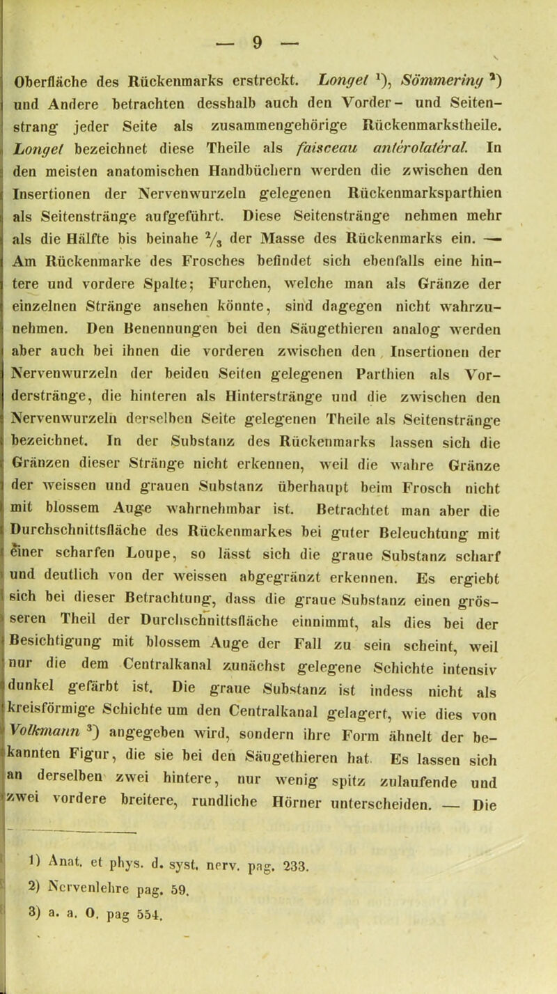 9 Oberfläche des Rückenmarks erstreckt. Longet J), Sömmering *) und Andere betrachten desshalb auch den Vorder- und Seiten- strang jeder Seite als zusammengehörige Riickenmarkstheile. Longet bezeichnet diese Theile als faisceau anterolateral. In den meisten anatomischen Handbüchern werden die zwischen den Insertionen der Nervenwurzeln gelegenen Rückenmarksparthien als Seitenstränge aufgeführt. Diese Seitenstränge nehmen mehr als die Hälfte bis beinahe % der Masse des Rückenmarks ein. — Am Rückenraarke des Frosches befindet sich ebenfalls eine hin- tere und vordere Spalte; Furchen, welche man als Gränze der einzelnen Stränge ansehen könnte, sind dagegen nicht wahrzu- nehmen. Den Benennungen bei den Säugethieren analog werden aber auch bei ihnen die vorderen zwischen den Insertionen der Nervenwurzeln der beiden Seiten gelegenen Parthien als Vor- derstränge, die hinteren als Hinterstränge und die zwischen den Nervenwurzeln derselben Seite gelegenen Theile als Seitenstränge bezeichnet. In der Substanz des Rückenmarks lassen sich die Gränzen dieser Stränge nicht erkennen, weil die wahre Gränze der weissen und grauen Substanz überhaupt beim Frosch nicht mit blossem Auge wahrnehmbar ist. Betrachtet man aber die Durchschnittsfläche des Rückenmarkes bei guter Beleuchtung mit { einer scharfen Loupe, so lässt sich die graue Substanz scharf \ und deutlich von der weissen abgegränzt erkennen. Es ergiebt 1 sich bei dieser Betrachtung, dass die graue Substanz einen grös- seren Theil der Durchschnittsfläche einnimmt, als dies bei der Besichtigung mit blossem Auge der Fall zu sein scheint, weil nur die dem Centralkanal zunächst gelegene Schichte intensiv dunkel gefärbt ist. Die graue Substanz ist indess nicht als kreisförmige Schichte um den Centralkanal gelagert, wie dies von Volkmann 1 2 3) angegeben wird, sondern ihre Form ähnelt der be- tkannten Figur, die sie bei den Säugethieren hat. Es lassen sich an derselben zwei hintere, nur wenig spitz zulaufende und |zwei vordere breitere, rundliche Hörner unterscheiden. — Die 1) Anat. et phys. d. syst. nerv, pag, 233. 2) Ncrvenlelire pag. 59.