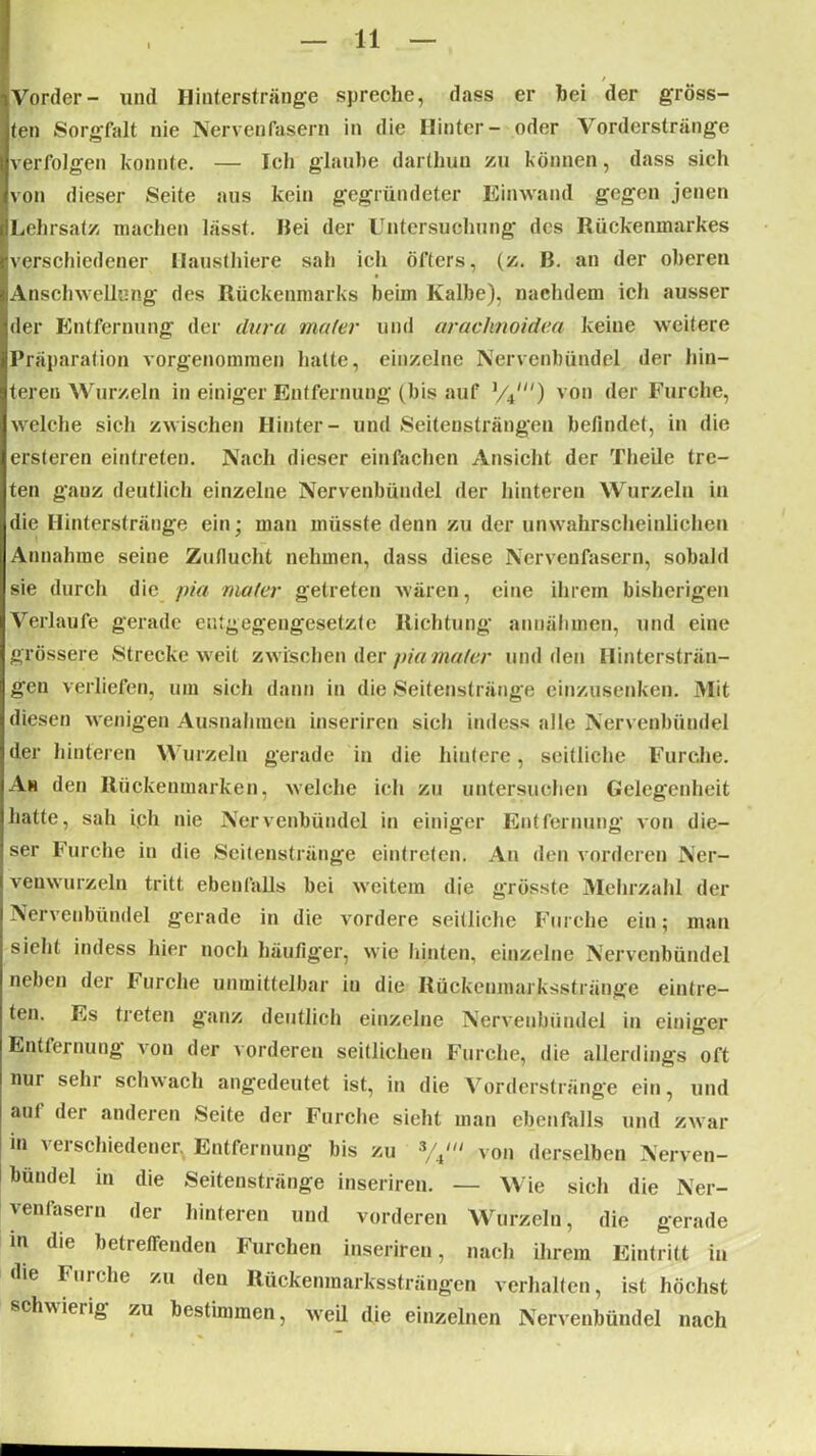 Vorder- und Hinterstränge spreche, dass er hei der gröss- ten Sorgfalt nie Nervenfasern in die Hinter- oder Vorderstränge verfolgen konnte. — Ich glaube darthun zu können, dass sich von dieser Seite aus kein gegründeter Ein wand gegen jenen Lehrsatz machen lässt. Bei der Untersuchung des Rückenmarkes verschiedener llausthiere sah icli öfters, (z. ß. an der oberen Anschwellung des Rückenmarks beim Kalbe), nachdem ich ausser der Entfernung der dura mater und arachnoidea keine weitere Präparation vorgenommen hatte, einzelne Nervenbündel der hin- teren Wurzeln in einiger Entfernung (bis auf ,/4/) von der Furche, welche sich zwischen Hinter- und Seitensträngen befindet, in die ersteren eintreten. Nach dieser einfachen Ansicht der Theile tre- ten ganz deutlich einzelne Nervenbündel der hinteren Wurzeln in die Hinterstränge ein; man müsste denn zu der unwahrscheinlichen Annahme seine Zuflucht nehmen, dass diese Nervenfasern, sobald sie durch die pia mater getreten wären, eine ihrem bisherigen Verlaufe gerade entgegengesetzte Richtung annähmen, und eine grössere Strecke weit zwischen der pia mater und den Hintersträn- gen verliefen, um sich dann in die Seitenstränge einzusenken. Mit diesen wenigen Ausnahmen inseriren sich indess alle Nervenbündel der hinteren Wurzeln gerade in die hintere, seitliche Furche. Ah den Rückenmarken, welche ich zu untersuchen Gelegenheit hatte, sah ich nie Nervenbündel in einiger Entfernung von die- ser Furche in die Seitenstränge eintreten. An den vorderen Ner- venwurzeln tritt ebenfalls bei weitem die grösste Mehrzahl der Nervenbündel gerade in die vordere seitliche Furche ein; man sieht indess hier noch häufiger, wie hinten, einzelne Nervenbündel neben der Furche unmittelbar in die Rückenmarksstränge eintre- ten. Es treten ganz deutlich einzelne Nervenbündel in einiger Entfernung von der vorderen seitlichen Furche, die allerdings oft nur sehr schwach angedeutet ist, in die Vorderstränge ein, und auf der anderen Seite der Furche sieht man ebenfalls und zwar m verschiedener. Entfernung bis zu von derselben Nerven- bündel in die Seitenstränge inseriren. — Wie sich die Ner- venfasern der hinteren und vorderen Wurzeln, die gerade in die betreffenden Furchen inseriren, nach ihrem Eintritt in die Furche zu den Rückenmarkssträngen verhalten, ist höchst schwierig zu bestimmen, weil die einzelnen Nervenbündel nach