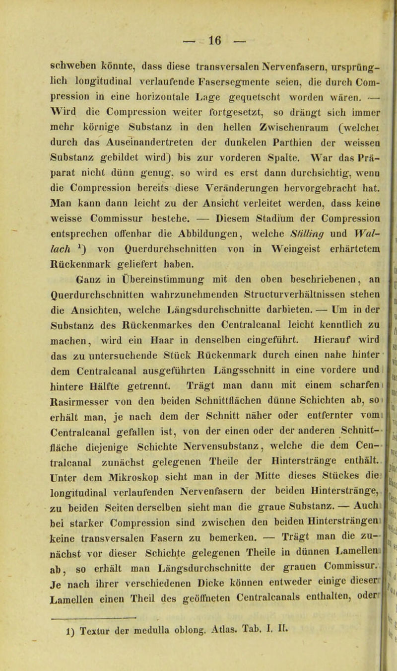 schweben könnte, dass diese transversalen Nervenfasern, ursprüng- lich longitudinal verlaufende Fasersegmente seien, die durch Com- pression in eine horizontale Lage gequetscht worden wären. — Wird die Compression weiter fortgesetzt, so drängt sich immer mehr körnige Substanz in den hellen Zwischenraum (weichet durch das Auseinandertreten der dunkelen Parthien der weissen Substanz gebildet wird) bis zur vorderen Spalte. War das Prä- parat nicht dünn genug, so wird es erst dann durchsichtig, wenn die Compression bereits diese Veränderungen hervorgebracht hat. Man kann dann leicht zu der Ansicht verleitet werden, dass keine weisse Commissur bestehe. — Diesem Stadium der Compression entsprechen offenbar die Abbildungen, welche Sälling und Wal- lach *) von Querdurchschnitten von in Weingeist erhärtetem Rückenmark geliefert haben. Ganz in Übereinstimmung mit den oben beschriebenen, an Querdurchschnitten wahrzunehmenden Structurverhältnissen stehen die Ansichten, welche Längsdurchschnitte darbieten. — Um in der Substanz des Rückenmarkes den Centralcanal leicht kenntlich zu machen, wird ein Haar in denselben eingeführt. Hierauf wird das zu untersuchende Stück Rückenmark durch einen nahe hinter dem Centralcanal ausgeführten Längsschnitt in eine vordere und hintere Hälfte getrennt. Trägt man dann mit einem scharfen i Rasirmesser von den beiden Schnittflächen dünne Schichten ab, so erhält man, je nach dem der Schnitt näher oder entfernter vom: Centralcanal gefallen ist, von der einen oder der anderen Schnitt- fläche diejenige Schichte Nervensubstanz, welche die dem Cen- tralcanal zunächst gelegenen Theile der Hinterstränge enthält. Unter dem Mikroskop sieht man in der Mitte dieses Stückes die longitudinal verlaufenden Nervenfasern der beiden Hinterstränge, zu beiden Seiten derselben sieht man die graue Substanz. — Auch bei starker Compression sind zwischen den beiden Hintersträngen keine transversalen Fasern zu bemerken. — Trägt man die zu- nächst vor dieser Schichte gelegenen Theile in dünnen Lamellen ab, so erhält man Längsdurchschnitte der grauen Commissur. Je nach ihrer verschiedenen Dicke können entweder einige dieser j Lamellen einen Theil des geöffneten Centralcanals enthalten, oder r « st Nii Nu a- Ni h [isi l'ff; fillr h kt K k 1) Textur der medulla obloDg. Atlas. Tab. I. II.