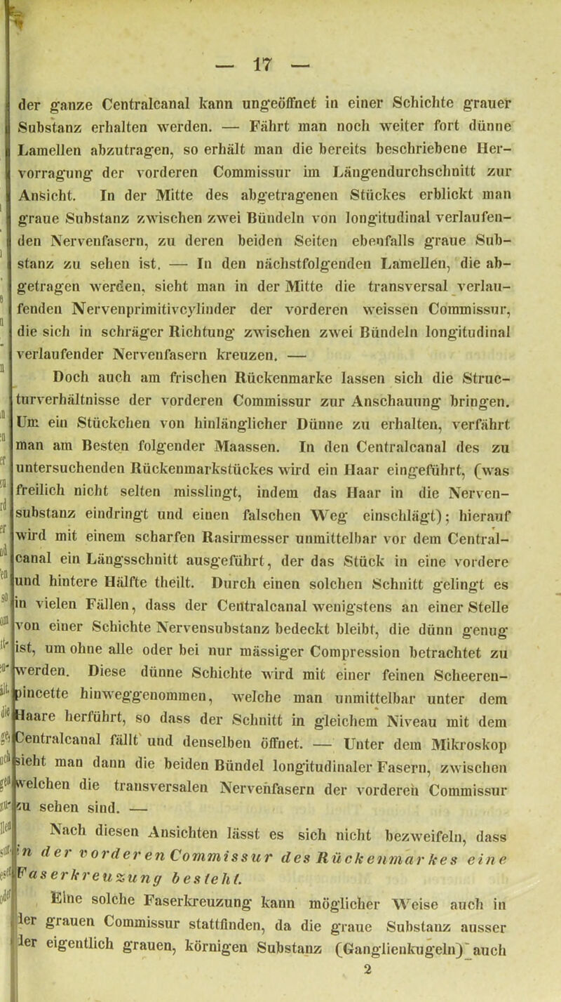 1 e a i iD u er !Q td Pf der ganze Centralcanal kann ungeöffnet in einer Schichte grauer Substanz erhalten werden. — Fährt man noch weiter fort dünne Lamellen abzutragen, so erhält man die bereits beschriebene Her- vorragung der vorderen Commissur im Längendurchschnitt zur Ansicht. In der Mitte des abgetragenen Stückes erblickt man graue Substanz zwischen zwei Bündeln von longitudinal verlaufen- den Nervenfasern, zu deren beiden Seiten ebenfalls graue Sub- stanz zu sehen ist. — In den nächstfolgenden Lamellen, die ab- getragen werden, sieht man in der Mitte die transversal verlau- fenden Nervenprimitivcylinder der vorderen weissen Commissur, die sich in schräger Richtung zwischen zwei Bündeln longitudinal verlaufender Nervenfasern kreuzen. — Doch auch am frischen Rückenmarke lassen sich die Struc- tnrverhältnisse der vorderen Commissur zur Anschauung bringen. Um ein Stückchen von hinlänglicher Dünne zu erhalten, verfährt man am Besten folgender Maassen. In den Centralcanal des zu untersuchenden Rückenmarkstückes wird ein Haar eingeführt, (was freilich nicht selten misslingt, indem das Haar in die Nerven- substanz eindringt und einen falschen Weg einschlägt); hierauf wird mit einem scharfen Rasirmesser unmittelbar vor dem Central- canal ein Längsschnitt ausgeführt, der das Stück in eine vordere und hintere Hälfte theilt. Durch einen solchen Schnitt gelingt es in vielen Fällen, dass der Centralcanal wenigstens an einer Stelle von einer Schichte Nervensubstanz bedeckt bleibt, die dünn genug ist, um ohne alle oder bei nur mässiger Compression betrachtet zu werden. Diese dünne Schichte wird mit einer feinen Scheercn- pincette hinweggenommen, welche man unmittelbar unter dem Haare herführt, so dass der Schnitt in gleichem Niveau mit dem entralcanal fällt und denselben öffnet. — Unter dem Mikroskop 1 1 sieht man dann die beiden Bündel longitudinaler Fasern, zwischen welchen die transversalen Nervenfasern der vorderen Commissur su sehen sind. — Nach diesen Ansichten lässt es sich nicht bezweifeln, dass n der vorder en Commissur des Rückenmarkes eine >,!F as er kr eu zun ff b es te hl. Eine solche Faserkreuzung kann möglicher Weise auch in ler grauen Commissur stattfinden, da die graue Substanz ausser ler eigentlich grauen, körnigen Substanz (Ganglienkugeln)'auch