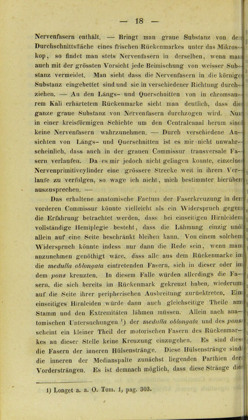 Nervenfasern enthalt. — Bringt man graue Substanz von de Durchschnittsfläche eines frischen Rückenmarkes unter das Mikros- kop, so findet man stets Nervenfasern in derselben, wenn mai auch mit der grössten Vorsicht jede Beimischung von weisser Sub- stanz vermeidet. Man sieht dass die Nervenfasern in die körnig-« Substanz eingebettet sind und sie in verschiedener Richtung durch- ziehen. — An den Längs- und Querschnitten von in chromsau- rem Kali erhärtetem Rückenmarke sieht man deutlich, dass dit ganze graue Substanz von Nervenfasern durchzogen wird. Nui in einer kreisförmigen Schichte um den Centralcanal herum siui keine Nervenfasern wahrzunehmen. — Durch verschiedene An- sichten von Längs- und Querschnitten ist es mir nicht unwahr- scheinlich, dass auch in der grauen Commissur transversale Fa- sern verlaufen. Da es mir jedoch nicht gelingen konnte, einzeln« Nervenprimitivcylinder eine grössere Strecke weit in ihrem Ver— . laufe zu verfolgen, so wage ich nicht, mich bestimmter hierübei . auszusprechen. — Das erhaltene anatomische Factum der Faserkreuzung in dei vorderen Commissur könnte vielleicht als ein Widerspruch geg-ei; die Erfahrung betrachtet werden, dass bei einseitigen Hirnleiden vollständige Hemiplegie besteht, dass die Lähmung einzig und, allein auf eine Seite beschränkt bleiben kann. Von einem solchen Widerspruch könnte indess nur dann die Rede sein, wenn man anzunehmen genöthigt wäre, dass alle aus dem Rückenmarke in die medulla oblonga/a eintretenden Fasern, sich in dieser oder in dem pons kreuzten. In diesem Falle würden allerdings die Fa- sern, die sich bereits im Rückenmark gekreuzt haben, wiederum auf die Seite ihrer peripherischen Ausbreitung zurüektreten. Ein einseitiges Hirnleiden würde dann auch gleichseitige Theile am Stamm und den Extremitäten lähmen müssen. Allein nach ana- tomischen Untersuchungen J) der medulla oblongala und des pons scheint ein kleiner Theil der motorischen Fasern des Rückenmar- kes an dieser Stelle keine Kreuzung einzugehen. Es sind dies die Fasern der inneren Hülsenstränge. Diese Hülsenstränge sind die inneren der Medianspalte zunächst liegenden Parthien der Vordersträngen. Es ist demnach möglich, dass diese Stränge die 1) Longct a. a. 0. Tom. 1, pag. 303.