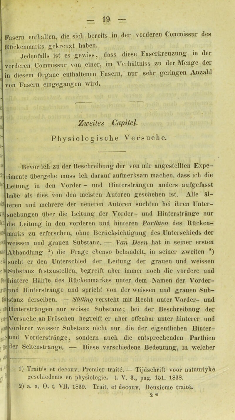 Fasern enthalten, die sich bereits in der vorderen Comraissur des Rückenmarks gekreuzt haben. Jedenfalls ist cs gewiss, dass diese Faserkreuzung in der vorderen Commissur von einer, im Verhältniss zu der Menge der | in diesem Organe enthaltenen Fasern, nur sehr geringen Anzahl von Fasern eingegangen wild. Zweites Capitel. Physiologische Versuche. Bevor ich zu der Beschreibung der von mir angestellten Expe- rimente übergehe muss ich darauf aufmerksam machen, dass ich die Leitung in den Vorder- und Hintersträngen anders aufgefasst habe als dies von den meisten Autoren geschehen ist. Alle äl- teren und mehrere der neueren Autoren suchten bei ihren Unter- suchungen über die Leitung der Vorder- und Hinterstränge nur iett|die Leitung in den vorderen und hinteren Partkien des Rücken- marks zu erforschen, ohne Berücksichtigung des Unterschieds der weissen und grauen Substanz. — Van Deen hat in seiner ersten Abhandlung x) die Frage ebenso behandelt, in seiner zweiten 2) ;ei»jsucht er den Unterschied der Leitung der grauen und weissen t ifljSubstanz festzustellen, begreift aber immer noch die vordere uud Fnliintere Hälfte des Rückenmarkes unter dem Namen der Vorder- L#|und Hinterstränge und spricht von der weissen und grauen Sub- Eiilstanz derselben. — Stilling versteht mit Recht uuter Vorder- und . ifljHintersträngen nur weisse Substanz 5 bei der Beschreibnug der nirjVersuche an Fröschen begreift er aber offenbar unter hinterer und «Vorderer weisser Substanz nicht nur die der eigentlichen Ilinter- ml Vorderstränge, sondern auch die entsprechenden Parthien er Seitenstränge. — Diese verschiedene Bedeutung, in welcher eit 1) Traites et decouv. Premier traite.— Tijdschritt voor natuurlyke geschicdenis en physiologie. t. V. 3., pag. 151. 1838. 2) a. a. 0. t. VlI, 1839. Trait, et decouv. üeuxiemc traite. 2 *