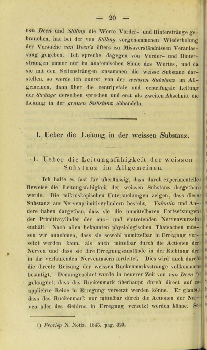 van Deen und StUling die Worte Vorder- und Hinterstränge ge- brauchen, hat bei der von StUling vorgenommenen Wiederholung der Versuche van Deen’s öfters zu Missverständnissen Veranlas- sung gegeben. Ich spreche dagegen von Vorder- und Hinter- strängen immer nur im anatomischen Sinne des Wortes, und da sie mit den Seitensträngen zusammen die weisse Substanz dar- stellen, so werde ich zuerst von der weissen Substanz im All- • ' * gemeinen, dann über die centripetale und centrifugale Leitung der Stränge derselben sprechen und erst als zweiten Abschnitt die Leitung in der grauen Substanz abhandeln. I. Ueber die Leitung iu der weissen Substanz. '1. Ueber dieLeitungsfähigkeit der weissen Substanz im Allgemeinen. i k i I d Ich halte es fast für überflüssig, dass durch experimentelle Beweise die Leitungsfähigkeit der weissen Substanz dargethan :u I? werde. Die mikroskopischen Untersuchungen zeigen, dass diese Substanz aus Nervenprimitivcylindern besteht. Valentin und An- dere haben dargethan, dass sie die unmittelbaren Fortsetzungen der Primitivcylinder der aus- und eintretenden Nervenwurzeln enthält. Nach allen bekannten physiologischen Thatsachen müs- sen wir annehmen, dass sie sowohl unmittelbar in Erregung ver- setzt werden kann, als auch mittelbar durch die Actionen der Nerven und dass sie ihre Erregungszustände in der Richtung der in ihr verlaufenden Nervenfasern fortleitet. Dies wird auch durch die directe Reizung der weissen Rückenmarksstränge vollkommen bestätigt. Demungeachtet wurde in neuerer Zeit von van Deen *) geläugnet, dass das Rückenmark überhaupt durch direct auf es applicirte Reize in Erregung versetzt werden könne. Er glaubt, •’ dass das Rückenmark nur mittelbar durch die Actionen der Ner- ven oder des Gehirns in Erregung versetzt werden könne. So j 1) Froriep N. Notiz. 1843. pag. 323,