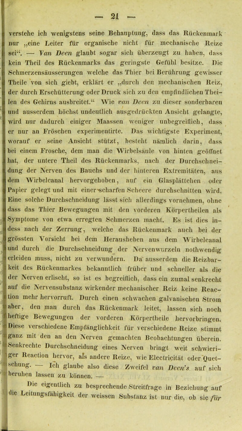 verstehe ich wenigstens seine Behauptung, dass das Rückenmark nur „eine Leiter für organische nicht für mechanische Reize sei“. — Van Deen glaubt sogar sich überzeugt zu haben, dass kein Theil des Rückenmarks das geringste Gefühl besitze. Die Schmerzensäusserungen welche das Thier bei Berührung gewisser Theile von sich giebt, erklärt er „durch den mechanischen Reiz, der durch Erschütterung oder Druck sich zu den empfindlichen Thei- len des Gehirns ausbreitet.“ Wie ran Deen zu dieser sonderbaren und ausserdem höchst undeutlich ausgedrückten Ansicht gelangte, wird nur dadurch einiger Maassen weniger unbegreiflich, dass er nur an Fröschen experimentirte. Das wichtigste Experiment, worauf er seine Ansicht stützt, besteht nämlich darin, dass bei einem Frosche, dem man die Wirbelsäule von hinten geöffnet hat, der untere Theil des Rückenmarks, nach der Durchschnei- dung der Nerven des Bauchs und der hinteren Extremitäten, aus dem Wirbelcanal hervorgehoben, auf ein Glasplättchen oder Papier gelegt und mit einer 'scharfen Scheere durchschnitten wird. Eine solche Durchschneidung lässt sich allerdings vornehmen, ohne dass das Thier Bewegungen mit den vorderen Körpertheilen als Symptome von etwa erregten Schmerzen macht. Es ist dies in- dess nach der Zerrung, welche das Rückenmark auch bei der grössten Vorsicht bei dem Herausheben aus dem Wirbelcanal und durch die Durchschneidung der Nervenwurzeln nothwendig erleiden muss, nicht zu verwundern. Da' ausserdem die Reizbar- keit des Rückenmarkes bekanntlich früher und schneller als die der Nerven erlischt, so ist es begreiflich, dass ein zumal senkrecht auf die Nervensubstanz wirkender mechanischer Reiz keine Reac- jtion mehr hervorruft. Durch einen schwachen galvanischen Strom aber, den man durch das Rückenmark leitet, lassen sich noch heftige Bewegungen der vorderen Körpertheile hervorbringen. Diese verschiedene Empfänglichkeit für verschiedene Reize stimmt ganz mit den an den Nerven gemachten Beobachtungen übereiu. Senkrechte Durchschneidung eines Nerven bringt weit schwieri- ger Reaction hervor, als andere Reize, wie Electripität oder Quet- schung. — Ich glaube also diese Zweifel van Deen’s auf sich beruhen lassen zu können. — IDie eigentlich zu besprechende Streitfrage in Beziehung auf