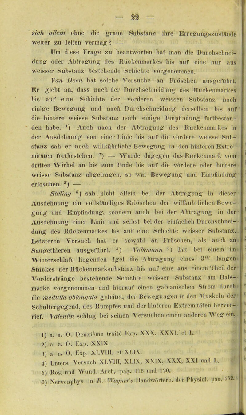 / sich allein ohne die graue Substanz ihre Erregungszustände weiter zu leiten vermag? — Um diese Frage zu beantworten hat man die Durchschnei- dung oder Abtragung des Rückenmarkes bis auf eine nur aus weisser Substanz bestehende Schichte vorgenommen. Van Deen hat solche Versuche an Fröschen ausgeführt. Er giebt an, dass nach der Durchschnei düng des Rückenmarkes bis auf eine Schichte der vorderen weissen Substanz noch einige Bewegung und nach Durehsckneidung derselben bis auf die hintere weisse Substanz noch einige Empfindung fortbestan- den habe. ') Auch nach der Abtragung des Rückenmarkes in der Ausdehnung von einer Linie bis auf die vordere weisse Sub- stanz sah er noch willkührliche Bewegung in den hinteren Extre- 1 mitäten fortbestehen. 2) — Wurde dagegen das Rückenmark vom 1 dritten Wirbel an bis zum Ende bis auf die vordere oder hintere * weisse Substanz abgetragen, so war Bewegung und Empfindung erloschen. 3) — Slitling 4) sah nicht allein bei der Abtragung in dieser I Ausdehnung ein vollständiges Erlöschen der willkührlichcn Bewe- gung und Empfindung, sondern auch bei der Abtragung in der j‘ Ausdehnung einer Linie und selbst beider einfachen Durchschnei- dung des Rückenmarkes bis auf eine Schichte weisser Substanz. Letzteren Versuch hat er sowohl an Fröschen, als auch an ! • Säugethieren ausgeführt. 5) Volkmann 6) hat bei einem im Winterschlafe liegenden Tgel die Abtragung eines 3' langen i Stückes der Rückenmarksubstanz bis auf eine aus einem Theil der Vorderstränge bestehende Schichte weisser Substanz am Hals- märke vorgenommen und hierauf einen galvanischen Strom durch die medutla oblongata geleitet, der Bewegungen in den Muskeln der Schultergegend, des Rumpfes und der hinteren Extremitäten hervor- rief. Valentin schlug bei seinen Versuchen einen anderen Weg ein, j 1) a. a. 0. Deuxicnie trade Exp. XXX. XXXI. et L. 2) a. a. 0. Exp. XXIX. 3) a. a. 0. Exp. XEV1II. et XL1X. 4) Unters. Versuch XEVIII, XEIX, XXIX, XXX, XXI und L. 5) Ros. und Wund. Arch. pag. tl6 und 120. 6) Nervenpbys in H. Wagner» Handwörterb. der Phvsiöl. pae. ob2.