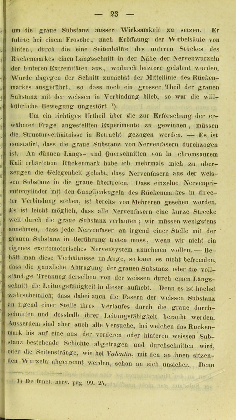 um die graue Substanz ausser Wirksamkeit zu setzen. Er führte bei einem Frosche, nach Eröffnung der Wirbelsäule von hinten, durch die eine Seitenhälfte des unteren Stückes des Rückenmarkes einen Längsschnitt in der Nähe der Nervenwurzeln der hinteren Extremitäten aus, wodurch letztere gelähmt wurden. Wurde dagegen der Schnitt zunächst der Mittellinie des Rücken- markes ausgeführt, so dass noch ein grosser Theil der grauen Substanz mit der weissen in Verbindung blieb, so war die will- kührliche Bewegung ungestört ]). Um ein richtiges Urtheil über die zur Erforschung der er- wähnten Frage angestellten Experimente zu gewinnen, müssen die Structurverhältnisse in Betracht gezogen werden. — Es ist eonstatirt, dass die graue Substanz von Nervenfasern durchzogen ist. An dünnen Längs- und Querschnitten von jn chromsaurem Kali erhärtetem Rückenmark habe ich mehrmals mich zu über- zeugen die Gelegenheit gehabt, dass Nervenfasern aus der weis- sen Substanz in die graue übertreten. Dass einzelne Nervenpri- mitivcylinder mit den Ganglienkugeln des Rückenmarkes in direc- ter Verbindung stehen, ist bereits von Mehreren gesehen worden. Es ist leicht möglich, dass alle Nervenfasern eine kurze Strecke weit durch die graue Substanz verlaufen ; wir müssen wenigstens annehmen, dass jede Nervenfaser an irgend einer Stelle mit der grauen Substanz in Berührung treten muss, wenn wir nicht ein eigenes excitomotorisches Nervensystem annehmen wollen. — Be- hält man diese Verhältnisse im Auge, so kann es nicht befremden, dass die gänzliche Abtragung der grauen Substanz oder die voll- ständige Trennung derselben von der weissen durch einen Längs- schnitt die Leitungsfähigkeit in dieser aufhebt. Denn es ist höchst wahrscheinlich, dass dabei auch die Fasern der weissen Substanz an irgend einer Stelle ihres Verlaufes durch die graue durch- schnitten und desshalb ihrer Leitungsfähigkeit beraubt werden. Ausserdem sind aber auch alle Versuche, bei welchen das Rücken- mark bis auf eine aus der vorderen oder hinteren weissen Sub- stanz bestehende Schichte abgetragen und durchschnitten wird, oder die Seitenstränge, wie bei Valentin, mit den an ihnen sitzen- den Wurzeln abgetrennt werden, schon an sich unsicher. Denn 1) De funct. nerv. pag. 99. 25.