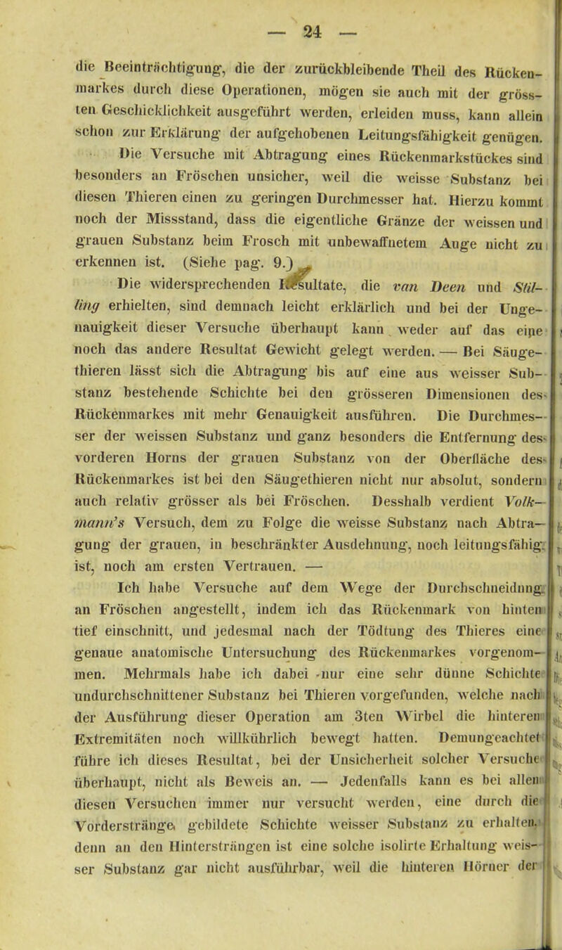 die Beeinträchtigung-, die der zurückbleibende Theil des Rücken- markes durch diese Operationen, mögen sie auch mit der gröss- ten Geschicklichkeit ausgeführt werden, erleiden muss, kann allein schon zur Erklärung der aufgehobenen Leitungsfähigkeit genügen. Oie Versuche mit Abtragung eines Rückenmarkstückes sind besonders an Fröschen unsicher, weil die weisse Substanz bei diesen Thieren einen zu geringen Durchmesser hat. Hierzu kommt noch der Missstand, dass die eigentliche Glanze der weissen und grauen Substanz beim Frosch mit unbewaffnetem Auge nicht zu erkennen ist. (Siehe pag. 9.) Die widersprechenden löüultate, die van Deen und Sfil- lintj erhielten, sind demnach leicht erklärlich und bei der Unge- nauigkeit dieser Versuche überhaupt kann weder auf das eipe t noch das andere Resultat Gewicht gelegt werden. — Bei Säuge- thieren lässt sich die Abtragung bis auf eine aus weisser Sub- stanz bestehende Schichte bei den grösseren Dimensionen des- Rückenmarkes mit mehr Genauigkeit ausführen. Die Durchmes- ser der weissen Substanz und ganz besonders die Entfernung des- vorderen Horns der grauen Substanz von der Oberfläche des- / Kückenmarkes ist bei den Säugethieren nicht nur absolut, sondern i auch relativ grösser als bei Fröschen. Desshalb verdient Volk— rnann’s Versuch, dem zu Folge die weisse Substanz nach Abtra- gung der grauen, in beschränkter Ausdehnung, noch leituugsfähig. r ist, noch am ersten Vertrauen. — p Ich habe Versuche auf dem Wege der Durchschneidnng. I an Fröschen angestellt, indem ich das Rückenmark von hinten j < tief einschnitt, und jedesmal nach der Tödtung des Thieres eine ,t genaue anatomische Untersuchung des Rückenmarkes vorgenom- men. Mehrmals habe ich dabei -nur eine sehr dünne Schichte j. undurchschnittener Substanz bei Thieren vorgefunden, welche nach i der Ausführung dieser Operation am 3teu Wirbel die hinteren Extremitäten noch willkührlich bewegt hatten. Demungeaohtel I führe ich dieses Resultat, bei der Unsicherheit solcher Versuche tl überhaupt, nicht als Beweis an. — Jedenfalls kann es bei allen ' diesen Versuchen immer nur versucht werden, eine durch die Vorderstränge, gebildete Schichte weisser Substanz zu erhalten, denn an den Hintersträngen ist eine solche isolirte Erhaltung weis- ser Substanz gar nicht ausführbar, weil die hinteren Hörner der