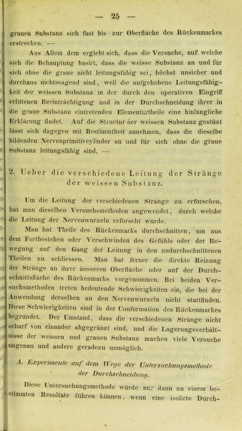 grauen Substanz sich fast bis zur Oberfläche des Rückenmarkes erstrecken. — Aus Allem dem ergiebt sich, dass die Versuche, auf welche sich die Behauptung’ basirt, dass die weisse Substanz an und für sich ohne die graue nicht leitungsfähig sei, höchst unsicher und £l durchaus nichtssagend sind, weil die aufgehobene Leitungsfähig- ! keit der weissen Substanz in der durch den operativen Eingriff ^ erlittenen Beeinträchtigung und in der Durchschneidung ihrer in 1 die graue Substanz eintretenden Eleraenturtheile eine hinlängliche Erklärung findet. Auf die Structur der weissen Substanz gestüzt lässt sich dagegen mit Bestimmtheit annchmcn, dass die dieselbe ^ bildenden Nervenprimitivcylinder an und für sich ohne die graue ft Substanz leitungsfähig sind. — e- 2. Leber die verschiedene Leitung der weissen S u b s ( a n z. y der Stränge Ihn die Leitung der verschiedenen Stränge zu erforschen, hat man dieselben Versuchsmethoden angewendet, durch welche Er“ die Leitung der Nervenwurzeln erforscht wurde. Man hat Theile des Rückenmarks durchschnitten, um aus ra* dem Fortbestehen oder Verschwinden des Gefühls oder der Be- ^ egung auf den Gang der Leitung in den undurchschnittenen Theilen zu schliessen. Mau hat ferner die direkte Reizung 4 dei' Stränge an ihrer äusseren Oberfläche oder auf der Durcli- ,iei schnittsfläche des Rückenmarks vorgenommeu. Bei beiden Ver- eine suchsmethoden treten bedeutende Schwierigkeiten ein, die bei der Anwendung derselben an den Nervenwurzeln nicht stattfinden. tW Diese Schwierigkeiten sind in der Couformalion des Rückenmarkes ,,t) begründet. Der Umstand, dass die verschiedenen Stränge nicht er scharf von einander abgegränzt sind, und die Lagerungsverhält- nisse <ler weissen und grauen Substanz machen viele Versuche JC| ungenau und andere geradezu unmöglich. ii'| , p, A Evpermente auf dem Wege der Untersuchungsmeflwde | der Durchschneidung. Diese Untersuchungsmethode würde nur dann zu einem be- Jlstimmten Resultate führen können, wenn eine isolirte Durch-