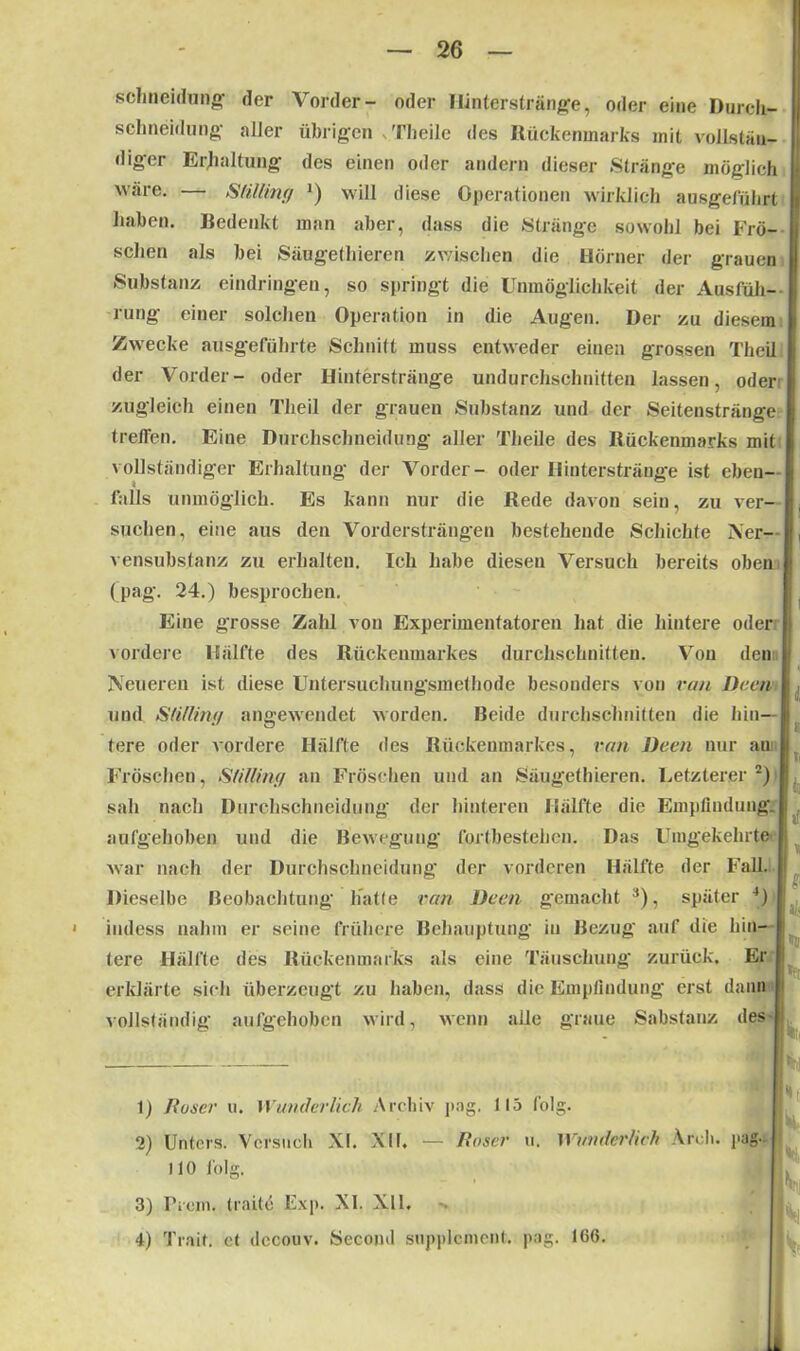 schneidung der Vorder- oder Ilinterstränge, oder eine Durch- schneidung aller übrigen vTheilc des Rückenmarks mit vollstän- diger Erhaltung des einen oder andern dieser Stränge möglich wäre. — Stillint/ ') will diese Operationen wirklich ausgeführt haben. Bedenkt man aber, dass die Stränge sowohl bei Frö- j sehen als bei Säugethiercn zwischen die Börner der grauen Substanz eindringen, so springt die Unmöglichkeit der Ausfüh- rung einer solchen Operation in die Augen. Der zu diesem | Zwecke ausgeführte Schnitt muss entweder einen grossen Theil der Vorder- oder Hinterstränge undurchschnitten lassen, oder I zugleich einen Theil der grauen Substanz und der Seitenstränge treffen. Eine Durchschneidung aller Theile des Rückenmarks mit vollständiger Erhaltung der Vorder- oder Hinter stränge ist eben- j falls unmöglich. Es kann nur die Rede davon sein, zu ver- suchen, eine aus den Vordersträngen bestehende Schichte Ner- I vensubstanz zu erhalten. Ich habe diesen Versuch bereits oben | (pag. 24.) besprochen. Eine grosse Zahl von Experimentatoren hat die hintere oder vordere Hälfte des Rückenmarkes durchschnitten. Vou den i Neueren ist diese Untersuchungsmethode besonders von ran Dem und Stillintf angewendet worden. Beide durchschnitten die hin- tere oder vordere Hälfte des Rückenmarkes, ran Dem nur au Fröschen, Stillint,/ an Fröschen und an Säugethieren. Letzterer1 2) sah nach Durchschneidung der hinteren Hälfte die Empfindung. I aufgehoben und die Bewegung fortbestehen. Das Umgekehrte | war nach der Durchschneidung der vorderen Hälfte der Fall. Dieselbe Beobachtung hatte ran Dem gemacht 3), später 4) iiuless nahm er seine frühere Behauptung in Bezug auf die hin- tere Hälfte des Rückenmarks als eine Täuschung' zurück. Er erklärte sich überzeugt zu haben, dass die Empfindung erst dann vollständig aufgehoben wird, wenn alle graue Sabstanz des 1) Roser u. Wunderlich Archiv pag. 115 folg. 2) Unters. Versuch XI. XII. — Roser u. Wunderlich Areh. pag- 110 folg. 3) Prem, (raite Exp. XI. XU.