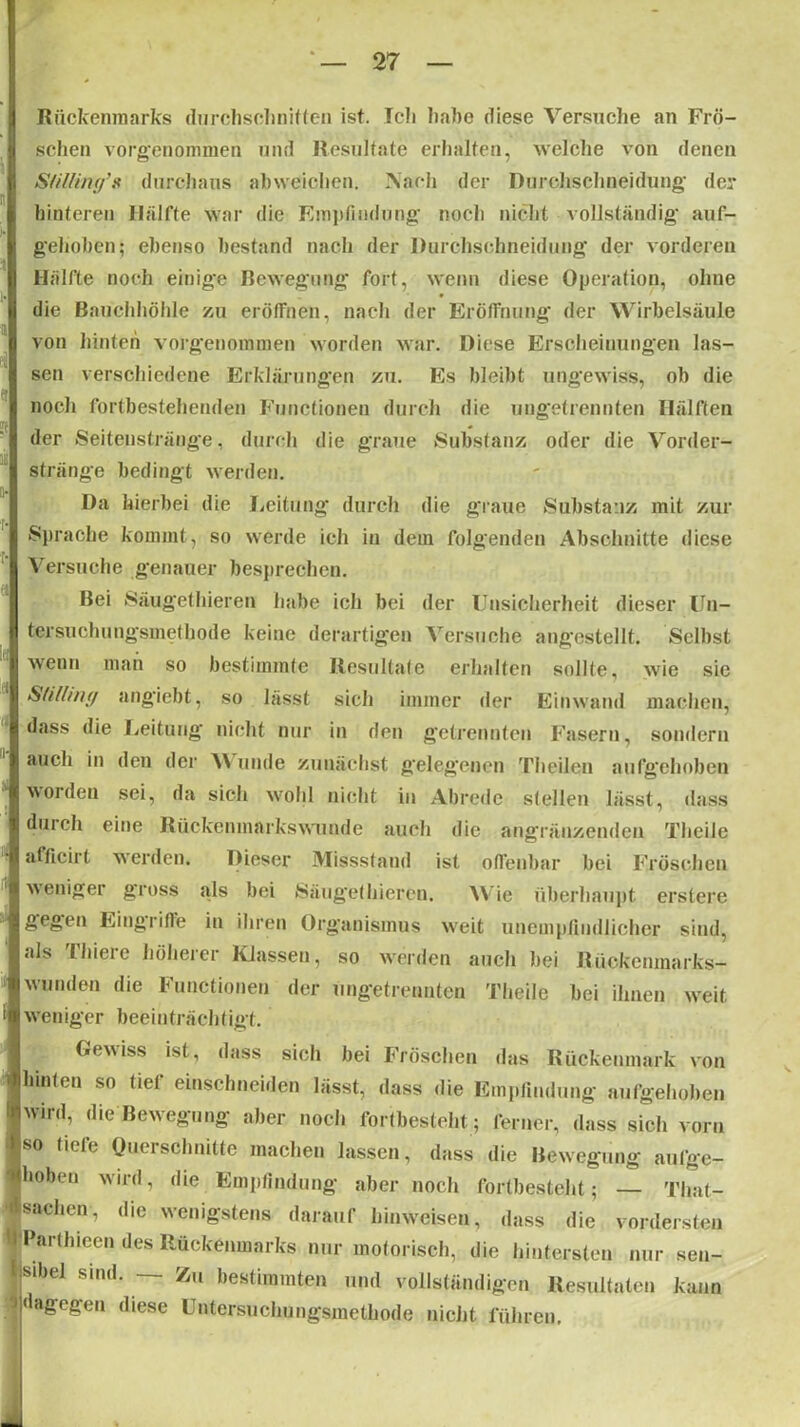 u i o Rückenmarks durchschnitten ist. Ich habe diese Versuche an Frö- schen vorgenommen und Resultate erhalten, welche von denen Stilling’s durchaus abweichen. Nach der Durchschneidung' der hinteren Hälfte war die Empfindung noch nicht vollständig auf- gehoben; ebenso bestand nach der Durchschneidung der vorderen Hälfte noch einige Bewegung fort, wenn diese Operation, ohne die Bauchhöhle zu eröffnen, nach der Eröffnung der Wirbelsäule von hinten vorgenommen worden war. Diese Erscheinungen las- sen verschiedene Erklärungen zu. Es bleibt ungewiss, ob die noch fortbestehenden Functionen durch die ungetrennten Hälften der Seitenstränge, durch die graue Substanz oder die Vorder- stränge bedingt werden. Da hierbei die Leitung durch die graue Substanz mit zur Sprache kommt, so werde ich in dein folgenden Abschnitte diese Versuche genauer besprechen. Bei Säugethieren habe ich bei der Unsicherheit dieser Un- tersuchungsmethode keine derartigen Versuche angestellt. Selbst wenn man so bestimmte Resultate erhalten sollte, wie sic Slilling angiebt, so lässt sich immer der Einwand machen, dass die Leitung nicht nur in den getrennten Fasern, sondern auch in den der V unde zunächst gelegenen Theiien aufgehoben woiden sei, da sich wohl nicht in Abrede stellen lässt, dass durch eine Rückenmarkswunde auch die angräuzenden Theile afficirt werden. Dieser Missstand ist offenbar bei Fröschen weniger gross als bei »Säugethieren. Wie überhaupt erstere gegen Eingriffe in ihren Organismus weit unempfindlicher sind, als Thiere höherer Klassen, so werden auch bei Rückenmarks- wunden die Functionen der ungetreunten Theile bei ihnen weit weniger beeinträchtigt. Gewiss ist, dass sich bei Fröschen das Rückenmark von hinten so tiel einschneiden lässt, dass die Empfindung aufgehoben wird, die Bewegung aber noch fortbesteht ; ferner, dass sich vorn so tiefe Querschnitte machen lassen, dass die Bewegung aufge- hoben wird, die Empfindung aber noch fortbesteht; — That- sachen, die wenigstens darauf hinweisen, dass die vordersten Partlneen des Rückenmarks nur motorisch, die hintersten nur sen- sibel sind. — Zu bestimmten und vollständigen Resultaten kann dagegen diese Untersuchungsmethode nicht führen. _