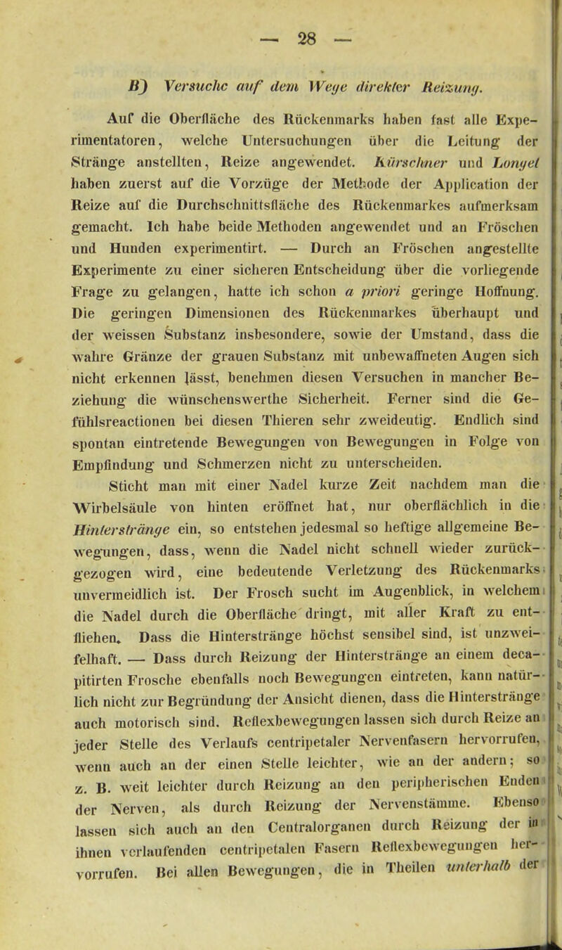 B) Versuche auf dem Wege direkter Reizung. Auf die Oberfläche des Rückenmarks haben fast alle Expe- rimentatoren, welche Untersuchungen über die Leitung der Stränge anstellten, Reize angewendet. Kürschner und Longet haben zuerst auf die Vorzüge der Methode der Application der Reize auf die Durchschnittsfläche des Rückenmarkes aufmerksam gemacht. Ich habe beide Methoden angewendet und an Fröschen und Hunden experimentirt. — Durch an Fröschen angestellte Experimente zu einer sicheren Entscheidung über die vorliegende Frage zu gelangen, hatte ich schon a priori geringe Hoffnung. Die geringen Dimensionen des Rückenmarkes überhaupt und der weissen Substanz insbesondere, sowie der Umstand, dass die wahre Gränze der grauen Substanz mit unbewaffneten Augen sich nicht erkennen lässt, benehmen diesen Versuchen in mancher Be- ziehung die wünschenswerthe Sicherheit. Ferner sind die Ge- 1‘ühlsreactionen bei diesen Thieren sehr zweideutig. Endlich sind spontan eintretende Bewegungen von Bewegungen in Folge von Empfindung und Schmerzen nicht zu unterscheiden. Sticht man mit einer Nadel kurze Zeit nachdem man die Wirbelsäule von hinten eröffnet hat, nur oberflächlich in die Hinterstränge ein, so entstehen jedesmal so heftige allgemeine Be- wegungen, dass, wenn die Nadel nicht schnell wieder zurück- gezogen wird, eine bedeutende Verletzung des Rückenmarks unvermeidlich ist. Der Frosch sucht im Augenblick, in welchem die Nadel durch die Oberfläche dringt, mit aller Kraft zu ent- fliehen. Dass die Hinterstränge höchst sensibel sind, ist unzwei- felhaft. — Dass durch Reizung der Hinterstränge an einem deca- pitirten Frosche ebenfalls noch Bewegungen eintreten, kann natür- lich nicht zur Begründung der Ansicht dienen, dass die Hinterstränge auch motorisch sind. Reflexbewegungen lassen sich durch Reize an jeder Stelle des Verlaufs centripetaler Nervenfasern hervorrufen, wenn auch an der einen Stelle leichter, wie an der andern; so z. B. weit leichter durch Reizung an den peripherischen Enden der Nerven, als durch Reizung der Nervenstämme. Ebenso lassen sich auch an den Centralorganen durch Reizung der m ihnen verlaufenden centripetalen Fasern Reflexbewegungen her-- vorrufen. Bei allen Bewegungen, die in Theilen unterhalb der