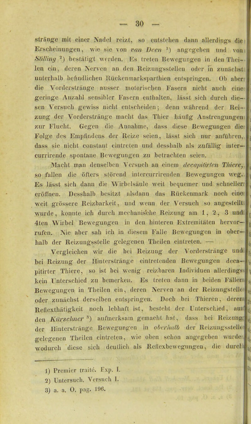 stränge mit einer Nadel reizt, so entstehen dann allerdings die Erscheinungen, wie sie von van Dem J) angegeben und von StUliriy 1 2 3) bestätigt werden. Es treten Bewegungen in den Thei- len ein, deren Nerven an den Reizungsstellen oder In zunächst unterhalb befindlichen Rüpkenmarksparthien entspringen. Ob aber die Vorderstränge ausser motorischen Fasern nicht auch eine geringe Anzahl sensibler Fasern enthalten, lässt sich durch die- sen Versuch gewiss nicht entscheiden • denn während der Rei- zung der Vorderstränge macht das Thier häufig Anstrengungen zur Flucht. Gegen die Annahme, dass diese Bewegungen die Folge des Empfindeus der Reize seien, lässt sich nur anführen, dass sie nicht constaut eiutreteu und desshalb als zufällig inter— currirende spontane Bewegungen zu betrachten seien. Macht man denselben Versuch au einem decapilirlen Thiene} so fallen die öfters störend intercurrirenden Bewegungen weg. Es lässt sich daun die Wirbelsäule weit bequemer und schneller eröffnen. Desshalb besitzt alsdann das Rückenmark noch eiue weit grössere Reizbarkeit, und wenn der Versuch so angestellt wurde, konnte ich durch mechanische Reizung am 1, 2, 3 und 4ten Wirbel Bewegungen in den hinteren Extremitäten hervor— rufen. Nie aber sah ich in diesem Falle Bewegungen in ober- halb der Reizungsstelle gelegenen Theilen eintreten. — Vergleichen wir die bei Reizung der Vorderstränge und bei Reizung der Hinterstränge eintreteuden Bewegungen deca— pitirter Thiere, so ist bei wenig reizbaren Individuen allerdings- kein Unterschied zu bemerken. Es treten dann in beiden Fällen Bewegungen in Theilen ein, deren Nerven an der Reizungstellt oder zunächst derselben entspringen. Doch bei Thieren, deren. Rellexthätigkeit noch lebhaft ist, besteht der Unterschied, aui den Kürschner s) aufmerksam gemacht hat, dass bei Reizung der Hinterstränge Bewegungen in oberhalb der Reizungsstellt gelegenen Theilen eintreten, wie oben schon angegeben wurde, wodurch diese sich deutlich als Reflexbewegungen, die durch : ; . i f. r ! r ü fr V T .'i sei Kl 4' ■4 Hi. i 'M, % k 1) Premier traite. Exp. I. 2) Untersuch. Versuch 1.