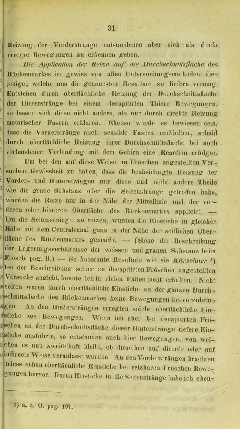 Reizung' der Vorderstränge entstandenen aber sich als direkt | erregte Bewegungen zu erkennen geben. Die Application der Reize auf die Durchschnitts fläche des Rückenmarkes ist gewiss von allen Untersuchungsmethoden die- jenige, welche uns die genauesten Resultate zu liefern vermag. jf Entstehen durch oberflächliche Reizung der Durchschnittsfläche der Hinterstränge bei einem decapitirten Thiere Bewegungen, so lassen sich diese nicht anders, als nur durch direkte Reizung- motorischer Fasern erklären. Ebenso würde es bewiesen sein, dass die Vorderstränge auch sensible Fasern enthielten, sobald durch oberflächliche Reizung ihrer Durchschnittsfläche bei noch vorhandener Verbindung mit dem Gehirn eine Reaction erfolgte. Um bei den auf diese Weise an Fröschen augestellten Ver- • suchen Gewissheit zu haben, dass die beabsichtigte Reizung der - Vorder- und Hintersträngen nur diese und nicht andere Theile f wie die graue Substanz oder die Seitenstränge getroffen habe, wurden die Reize nur in der Nähe der Mittellinie und der vor- Jl deren oder hinteren Oberfläche des Rückenmarkes applicirt. — 1 Um die Seitenstränge zu reizen, wurden die Einstiche in gleicher Höhe mit dem Centralcanal g'anz in der Nähe der seitlichen Ober- fläche des Rückenmarkes gemacht. — (Siehe die Beschreibung der Lagerungsverhältnisse der weissen und grauen Substanz beim Frösch. pag. 9.) — So konstante Resultate wie sie Kürschner r) -bei der Beschreibung seiner an decapitirten Fröschen angestellten ? Versuche angiebt, konnte ich in vielen Fällen nicht erhalten. Nicht n selten waren durch oberflächliche Einstiche au der ganzen Durch- Ilf schnittsfläche des Rückenmarkes keine Bewegungen hervorzubrin- i' g-en. An den Hintersträngen erregten solche oberflächliche Ein- t( stichc nie Bewegungen. Wenn ich aber bei decapitirten Frö- t sehen an der Durchschnittsfläche dieser Hinterstränge tiefere Ein- f suche ausführte, so entstanden auch hier Bewegungen, von wel- chen es nun zweifelhaft bleibt, ob dieselben auf directe oder auf iit indirecte Weise veranlasst wurden. Au den Vordersträngen brachten Kidess schon oberflächliche Einstiche bei reizbaren Fröschen Bewe- gungen hervor. Durch Einstiche in die Seitenstränge habe ich eben- /