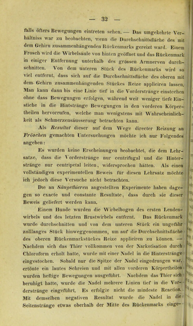 falls öfters Bewegungen eintreten sehen. — Das umgekehrte Ver- hältniss war zu beobachten, wenn die Durchschnittsfläche des mit dem Gehirn zusammenhängenden Rückenmarks gereizt ward. Einem Frosch wird die Wirbelsäule von hinten geöffnet und das Rückenmark in einiger Entfernung unterhalb des grossen Armnerven durch- schnitten. Von dem unteren Stück des Rückenmarks wird so viel entfernt, dass sich auf die Durchschnittsfläche des oberen mit dem Gehirn zusammenhängenden Stückes Beize appliciren lassen. Man kann dann bis eine Linie tief in die Vorderstränge einstechen ohne dass Bewegungen erfolgen, während weit weniger tiefe Ein- stiche in die Hintstränge Bewegungen in den vorderen Körper- theilen hervorrufen, welche man wenigstens mit Wahrscheinlich- keit als Schmerzensäusserung betrachten kann. Als Resultat dieser auf dem Wege directer Reizung an Fröschen gemachten Untersuchungen möchte ich nur Folgendes angeben: Es wurden keine Erscheinungen beobachtet, die dem Lehr- sätze, dass die Vorderstränge nur centrifugal und die Hinter- stränge nur centripetal leiten, widersprochen hätten. Als einen vollständigen experimentellen Beweis für diesen Lehrsatz möchte ich jedoch diese Versuche nicht betrachten. Die an Säugelhieren augestellten Experimente haben dage- gen so exacte und constante Resultate, dass durch sie dieser Beweis geliefert werden kann. Einem Hunde wurden die Wirbelbogen des ersten Lenden- wirbels und des letzten Brustwirbels entfernt. Das Rückenmark wurde durchschnitten und von dem unteren Stück ein ungefähr zolllanges Stück hinweggenommen, um auf die Durchschnittsfläche des oberen Rückenmarkstückes Reize appliciren zu können. — Nachdem sich das Thier vollkommen von der Narkotisation durch Chloroform erholt hatte, wurde mit einer Nadel in die Hinterstränge eingestochen. Sobald nur die Spitze der Nadel eingedrungen war, ertönte ein lautes Schreien und mit allen vorderen Körpertheilen wurden heftige Bewegungen ausgeführt. Nachdem das Thier sich beruhigt hatte, wurde die Nadel mehrere Linien tief in die Vor- derstränge eingefiihrt. Es erfolgte nicht die mindeste Rcaction. Mit demselben negativen Resultat wurde die Nadel in die Seitenstränge etwas oberhalb der Mitte des Rückenmarks eiuge- r
