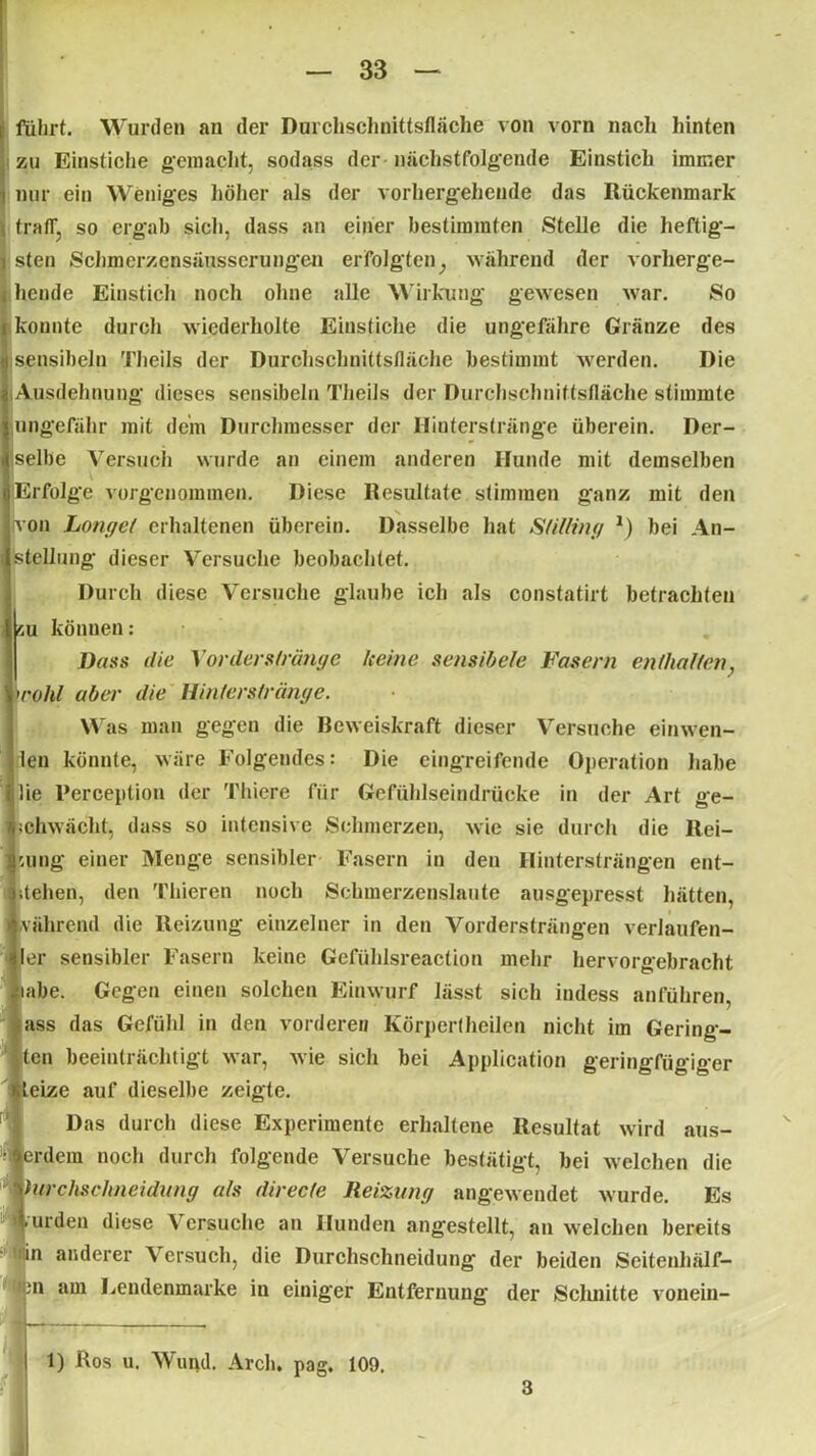 fuhrt. Wurden an der Durchschnittsfläche von vorn nach hinten zu Einstiche gemacht, sodass der nächstfolgende Einstich immer nur ein Weniges höher als der vorhergehende das Rückenmark fraff, so ergab sich, dass an einer bestimmten Stelle die heftig- sten Schmerzcnsäusserungen erfolgten; während der vorherge- hende Einstich noch ohne alle Wirkung gewesen war. So konnte durch wiederholte Einstiche die ungefähre Gränze des sensibeln Theils der Durchschnittsfläche bestimmt werden. Die Ausdehnung dieses sensibeln Theils der Durchschnittsfläche stimmte ungefähr mit dein Durchmesser der Hinterstränge überein. Der- selbe Versuch wurde an einem anderen Hunde mit demselben ■ Erfolge vorgenommen. Diese Resultate stimmen ganz mit den von honget erhaltenen überein. Dasselbe hat Stitting *) bei An- stellung dieser Versuche beobachtet. Durch diese Versuche glaube ich als constatirt betrachten ',u können: Dass die Xovders(ränge keine sensibele Fasern enthalten, 'rohl aber die Hinterstränge. W s man gegen die Beweiskraft dieser Versuche einwen- !1eu könnte, wäre Folgendes: Die eingreifende Operation habe lie Perceptiou der Thiere für Gefühlseindrücke in der Art ge- »chwächt, dass so intensive Schmerzen, wie sie durch die Rei- bung einer Menge sensibler Fasern in den Hintersträngen ent- stehen, den Thieren noch Schmerzeuslaute ausgepresst hätten, vährend die Reizung einzelner in den Vordersträngen verlaufen- ler sensibler Fasern keine Gefüldsreaction mehr hervorgebracht iahe. Gegen einen solchen Einwurf lässt sich indess anführen 1 ass das Gefühl in den vorderen Körpertheilen nicht im Gering- len beeinträchtigt war, Avie sich bei Application geringfügiger teize auf dieselbe zeigte. Das durch diese Experimente erhaltene Resultat wird aus- erdem noch durch folgende Versuche bestätigt, bei Avelchen die htrehsehneidung als direcle Heizung angeweudet wurde. Es mrden diese Versuche an Hunden angestellt, an welchen bereits in anderer Versuch, die Durchschneidung' der beiden Seitenhälf- m am Lendenmarke in einiger Entfernung der Schnitte vonein- 1) Ros u. Wund. Arch. pag. 109.