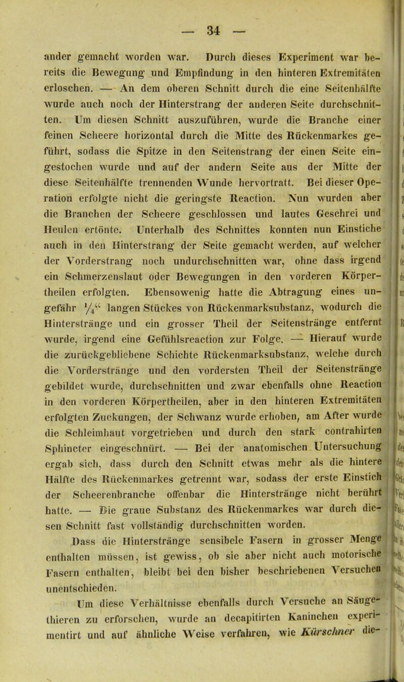 ander gemacht worden war. Durch dieses Experiment wrar be- reits die Bewegung und Empfindung in den hinteren Extremitäten erloschen. — An dem oberen Schnitt durch die eine Seitenhälfte wurde auch noch der Hinterstrang der anderen Seite durchschnit- ten. Um diesen Schnitt auszuführen, wurde die Branche einer feinen Scheere horizontal durch die Mitte des Bückenmarkes ge- führt, sodass die Spitze in den Seitenstrang der einen Seite ein- gestochen wurde und auf der andern Seite aus der Mitte der diese Seitenhälfte trennenden Wunde hervortratt. Bei dieser Ope- ration erfolgte nicht die geringste Reaction. Nun wurden aber die Branchen der Scheere geschlossen und lautes Geschrei und Heulen ertönte. Unterhalb des Schnittes konnten nun Einstiche auch in den Hinterstrang der Seite gemacht werden, auf welcher der Vorderstrang noch undurchschnitten war, ohne dass irgend ein Schmerzenslaut oder Bewegungen in den vorderen Körper- theilen erfolgten. Ebensowrenig hatte die Abtragung eines un- gefähr %“ langen Stückes von Rückenmarksubstanz, wrodurch die Hinterstränge und ein grosser Theil der Seitenstränge entfernt wurde, irgend eine Gefühlsreaction zur Folge. — Hierauf wurde die zurückgebliebene Schichte Rückenmarksubstanz, welche durch die Vorderstränge und den vordersten Theil der Seitenstränge gebildet wurde, durchschnitten und zwar ebenfalls ohne Reaction m den vorderen Körpertheilen, aber in den hinteren Extremitäten erfolgten Zuckungen, der Schwanz wurde erhoben, am After w urde die Schleimhaut vorgetrieben und durch den stark contrahirten Sphincter eingeschnürt. — Bei der anatomischen Untersuchung' ergab sich, dass durch den Schnitt etwas mehr als die hintere Hälfte des Rückenmarkes getrennt wrar, sodass der erste Einstich der Scheerenbranche offenbar die Hinterstränge nicht berührt hatte. — Die graue Substanz des Rückenmarkes war durch die- sen Schnitt fast vollständig durchschnitten worden. Dass die Hinterstränge sensibele Fasern in grosser Menge enthalten müssen, ist gewiss, ob sie aber nicht auch motorische Fasern enthalten, bleibt bei den bisher beschriebenen Versuchen unentschieden. Um diese Verhältnisse ebenfalls durch Versuche an Säuge- thieren zu erforschen, wurde an decapitirtcn Kaninchen experi- mentirt und auf ähnliche Weise verfahren, wie Kürschner die-