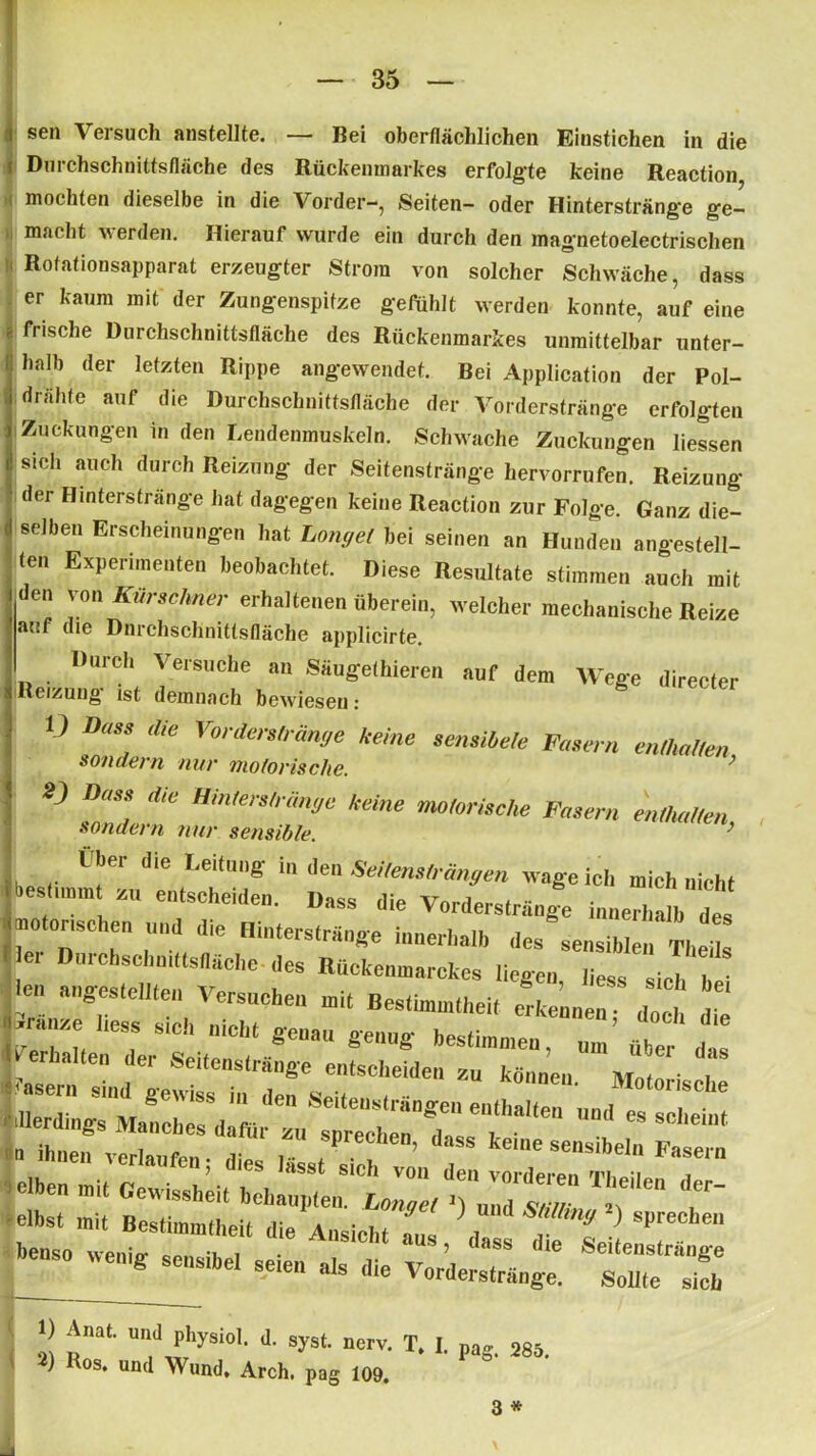i sen Versuch anstellte. — Bei oberflächlichen Einstichen in die r Durchschnittsfläche des Rückenmarkes erfolgte keine Reaction mochten dieselbe in die Vorder-, Seiten- oder Hinterstränge ge- macht werden. Hierauf wurde ein durch den magnetoelectrischen :< Rotationsapparat erzeugter Strom von solcher Schwäche, dass er kaum mit der Zungenspitze gefühlt werden konnte, auf eine « frische Durchschnittsfläche des Rückenmarkes unmittelbar unter- halb der letzten Rippe angewendet. Bei Application der Pol- drähfe auf die Durchschnittsfläche der Vorderstränge erfolgten Zuckungen in den Lendenmuskeln. Schwache Zuckungen liessen sich auch durch Reizung der Seitenstränge hervorrufen. Reizung der Hinterstränge hat dagegen keine Reaction zur Folge. Ganz die- selben Erscheinungen hat Longei bei seinen an Hunden angestell- (en Experimenten beobachtet. Diese Resultate stimmen auch mit den von Kürschner erhaltenen überein, welcher mechanische Reize auf tue Dnrchschnitlsfiäche applicirte. Durch Versuche an Säugethieren auf dem Wege directer Reizung ist demnach bewiesen: V Oau die Vorderstränge keine semiMe Fasern mH,alten sondern nur motorische. ’ 2) Dass die Hinterstränge keine motorische Fasern enthalten sondern nur sensible. ’ Über die Leitung in den Seitemträngen wage ich mich nicht t bestimmt e„, sehen len. Dass die Vorderst™,,« inneXlh e. rr: nd,e inimträ,,s'e '-»eiM. ^ se,mi,ie„ neus ■ e, Dorchsclimtts(lache des Rücfcenmarckes liegen lies, .ic , len »„gestellten Versuchen mit Bestimmtheit erkennen; doch die l^raLn'lr Seite'“'!1 8e“a“ ^ beSti,m,,eu > über das naiten der Seitenstrange entscheiden zu können Mntnric i 1) Anat. und physiol. d. syst. nerv. T, I. pa* 285 * 2) Ros‘ un(l Wund» Arch. pag 109. 3 *