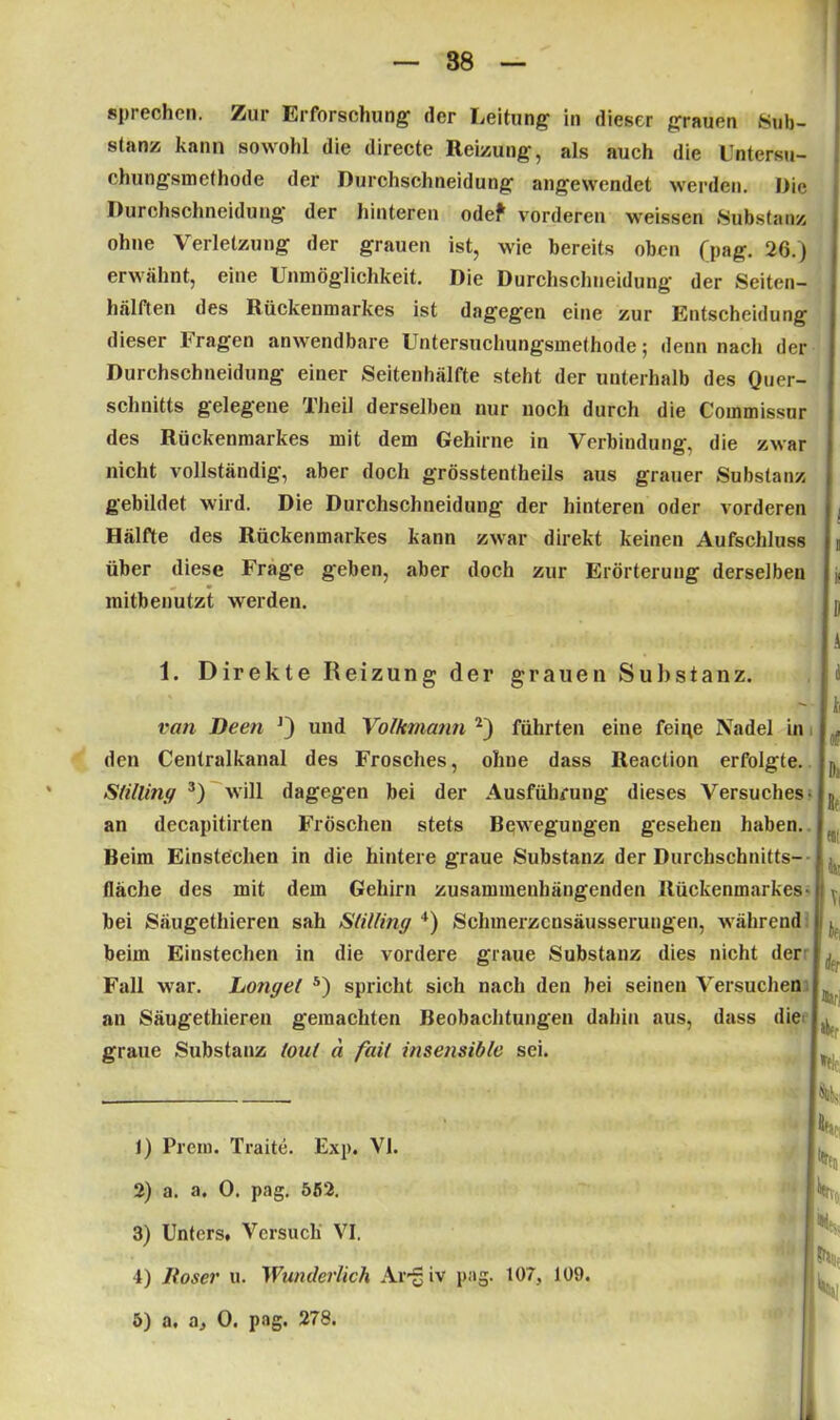 88 sprechen. Zur Erforschung der Leitung in dieser grauen Sub- stanz kann sowohl die directe Reizung, als auch die Untersu- chungsmethode der Durchschneidung angewendet werden. Die Durchschneidung der hinteren odef vorderen weissen Substanz ohne Verletzung der grauen ist, wie bereits oben (pag. 26.) erwähnt, eine Unmöglichkeit. Die Durchschneidung der Seiten- hälften des Rückenmarkes ist dagegen eine zur Entscheidung dieser Fragen anwendbare Untersuchungsmethode; denn nach der Durchschneidung einer Seitenhälfte steht der unterhalb des Quer- schnitts gelegene Theil derselben nur noch durch die Commissur des Rückenmarkes mit dem Gehirne in Verbindung, die zwar nicht vollständig, aber doch grösstentheils aus grauer Substanz gebildet wird. Die Durchschneidung der hinteren oder vorderen . Hälfte des Rückenmarkes kann zwar direkt keinen Aufschluss t über diese Frage geben, aber doch zur Erörterung derselben j; mitbenutzt werden. A 1. Direkte Reizung der grauen Substanz. ran Deen J) und Volkmann 1 2) führten eine feine Nadel in den Centralkanal des Frosches, ohue dass Reaction erfolgte. Slilliny 3 4) will dagegen bei der Ausführung dieses Versuches- an decapitirten Fröschen stets Bewegungen gesehen haben. Beim Einstechen in die hintere graue Substanz der Durchschnitts- fläche des mit dem Gehirn zusammenhängenden Rückenmarkes- bei Säugethiereu sah Slilliny '*) Schmerzcnsäusserungen, während beim Einstechen in die vordere graue Substanz dies nicht der Fall war. Longel 5) spricht sich nach den bei seinen Versuchen an Säugethiereu gemachten Beobachtungen dahin aus, dass die graue Substanz foul d faii insensible sei. (i Di Re «i Vi in rfer Hir! »elt; 1) Prem. Traite. Exp. VI. 2) a. a. 0. pag. 552. 3) Unters. Versuch VI. 4) lloser u. Wunderlich Argiv pag. 107, 109. 5) a. a, 0. pag. 278.