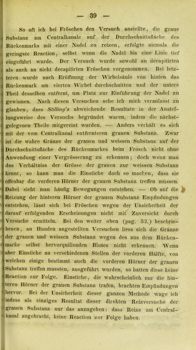So oft ich bei Fröschen den Versuch anstellte, die graue Substanz am Centralkanale auf der Durchschnittsfläche des Rückenmarks mit einer Nadel zu reizen, erfolgte niemals die i geringste Reaction, selbst wenn die Nadel bis eine Linie tief eingeführt wurde. Der Versuch wurde sowohl an decapitirten als auch au nicht decapitirten Fröschen vorgenommen. Bei letz- teren wurde nach Eröffnung der Wirbelsäule von hinten das Rückenmark am vierten Wirbel durchschnitten und der untere Theil desselben entfernt, um Platz zur Einführung der Nadel zu gewinnen. Nach diesen Versuchen sehe ich mich veranlasst zu glauben, dass Sfilling’s abweichende Resultate in der Anstel- lungsweise des Versuchs begründet waren, indem die nächst- i gelegenen Theile mitgereizt wurden. — Anders verhält es sich i mit der vom Ceutralkanal entfernteren grauen Substanz. Zwar ; ist die wahre Gränze der grauen und weissen Substanz auf der Durchschnittsfläche des Rückenmarkes beim Frosch nicht ohne Anwendung einer Vergrösserung zu erkennen; doch wenn man das Verhältniss der Grösse der grauen zur weissen Substanz kennt, so kann man die Einstiche doch so machen, dass sie offenbar die vorderen Hörner der grauen Substanz treffen müssen, iDabei sieht man häufig Bewegungen entstehen. — Ob auf die Reizung der hinteren Hörner der grauen Substanz Empfindungen entstehen, lässt sich bei Fröschen wegen der Unsicherheit der darauf erfolgenden Erscheinungen nicht mit Zuversicht durch Versuche ermitteln. Bei den weiter oben (pag. 32.) beschrie- benen, an Hunden angestellten Versuchen liess sich die Gränze der grauen und weissen Substanz wegen des aus dem Rücken- marke selbst hervorquillenden Blutes nicht erkennen. Wenn aber Einstiche an verschiedenen Stellen der vorderen Hälfte, von welchen einige bestimmt auch die vorderen Hörner der grauen Substanz treffen mussten, ausgeführt wurden, so hatten diese keine Reaction zur Folge. Einstiche, die wahrscheinlich nur die hin- teren Hörner der grauen Substanz trafen, brachten Empfindungen hervor. Bei der Unsicherheit dieser ganzen Methode wage ich indess als einziges Resultat dieser direkten Reizversuche der grauen Substanz nur das anzugeben: dass Reize am Central- ; kanal angebracht, keine Reaction zur Folge haben.