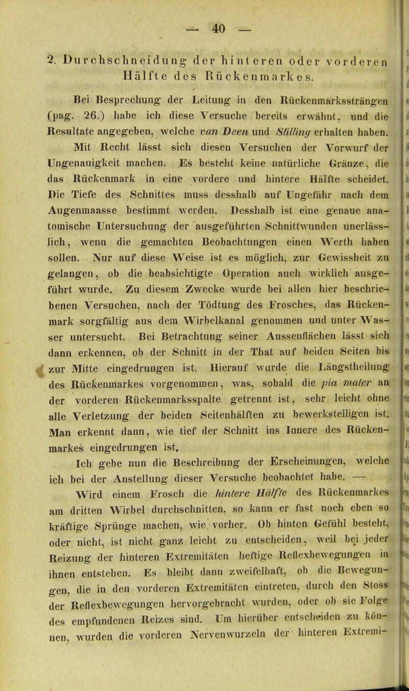 2. Durchschneidung der hinteren oder vorderen Hälfte des Rückenmarkes. r Bei Besprechung der Leitung in den Rückenmarkssträngen (pag. 26.) habe ich diese Versuche bereits erwähnt, und die Resultate angegeben, welche van Deen und SUlüny erhalten haben. Mit Recht lässt sich diesen Versuchen der Vorwurf der Ungenauigkeit machen. Es besteht keine natürliche Gränze, die das Rückenmark in eine vordere und hintere Hälfte scheidet. Die Tiefe des Schnittes muss desshalb auf Ungefähr nach dein Augeumaasse bestimmt werden. Desshalb ist eine genaue ana- tomische Untersuchung der ausgeführten Schnittwunden unerläss- lich, wenn die gemachten Beobachtungen einen Werth haben sollen. Nur auf diese Weise ist es möglich, zür Gewissheit zu gelangen, ob die beabsichtigte Operation auch wirklich ausge- führt wurde. Zu diesem Zwecke wurde bei allen hier beschrie- benen Versuchen, nach der Tödtung des Frosches, das Rücken- mark sorgfältig aus dem Wirbelkanal genommen und unter Was- ser untersucht. Bei Betrachtung seiner Aussenflächen lässt sich dann erkennen, ob der Schnitt in der That auf beiden Seiten bis zur Mitte eingedruugen ist. Hierauf wurde die Längstheiluug des Rückenmarkes vorgenommen, was, sobald die pia inalcr an der vorderen Rückenmarksspalte getrennt ist, sehr leicht ohne alle Verletzung der beiden Seitenhälften zu bewerkstelligen ist. Man erkennt dann, wie tief der Schnitt ins Innere des Rücken- markes eingedrungen ist. Ich gebe nun die Beschreibung der Erscheinungen, welche ich bei der Anstellung dieser Versuche beobachtet habe. — Wird einem Frosch die hintere Hälfte des Rückenmarkes am dritten Wirbel durchschnitten, so kann er fast noch eben so kräftige Sprünge machen, wie vorher. Ob hinten Gefühl besteht, oder nicht, ist nicht ganz leicht zu entscheiden, weil bei .jeder Reizung der hinteren Extremitäten heftige Reflexbewegungen in ihnen entstehen. Es bleibt dann zweifelhaft, ob die Bewegun- gen, die in den vorderen Extremitäten eintreten, durch den Stoss der Reflexbewegungen hervorgebracht wurden, oder ob sie böige des empfundenen Reizes sind. Um hierüber entscheiden zu kön- nen. wurden die vorderen Nervenwurzeln der hinteren Extremi- ti f i * v öi bi m \ ti » d st lie w n 18 ein 4« I! E oh h irt 8)i »5 '!) > 1
